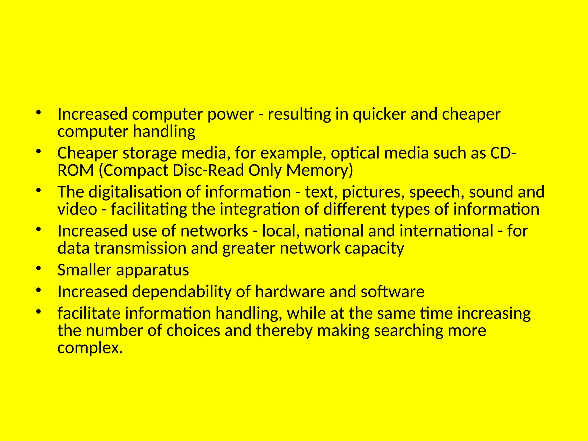 • Increased computer power - resulting in quicker and cheaper
computer handling
• Cheaper storage media, for example, optical media such as CD-
ROM (Compact Disc-Read Only Memory)
• The digitalisation of information - text, pictures, speech, sound and
video - facilitating the integration of different types of information
• Increased use of networks - local, national and international - for
data transmission and greater network capacity
• Smaller apparatus
• Increased dependability of hardware and software
• facilitate information handling, while at the same time increasing
the number of choices and thereby making searching more
complex.
 