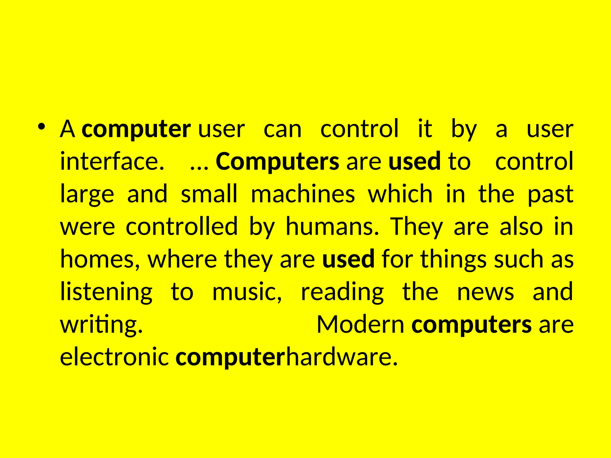 • A computer user can control it by a user
interface. ... Computers are used to control
large and small machines which in the past
were controlled by humans. They are also in
homes, where they are used for things such as
listening to music, reading the news and
writing. Modern computers are
electronic computerhardware.
 