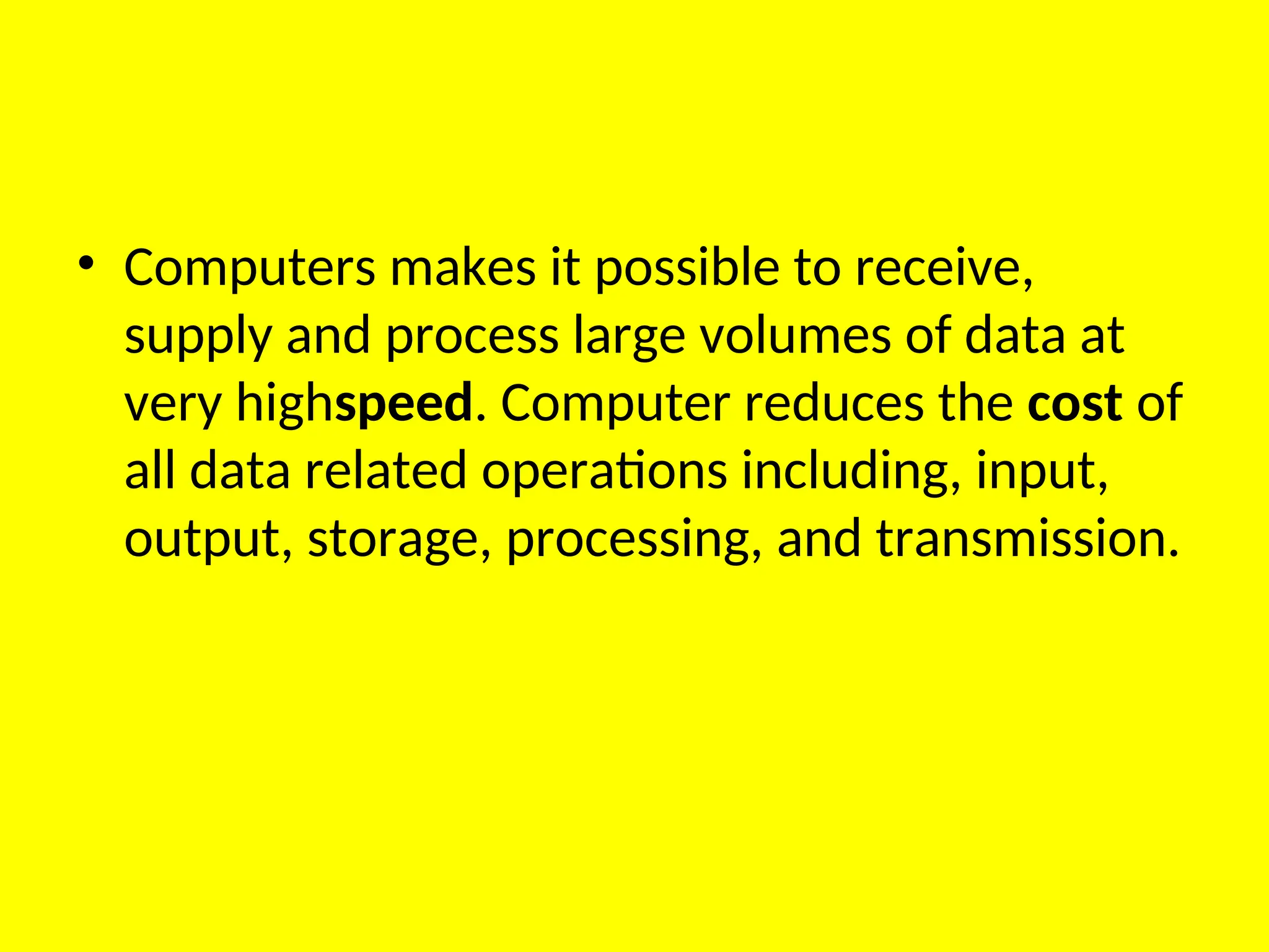 • Computers makes it possible to receive,
supply and process large volumes of data at
very highspeed. Computer reduces the cost of
all data related operations including, input,
output, storage, processing, and transmission.
 