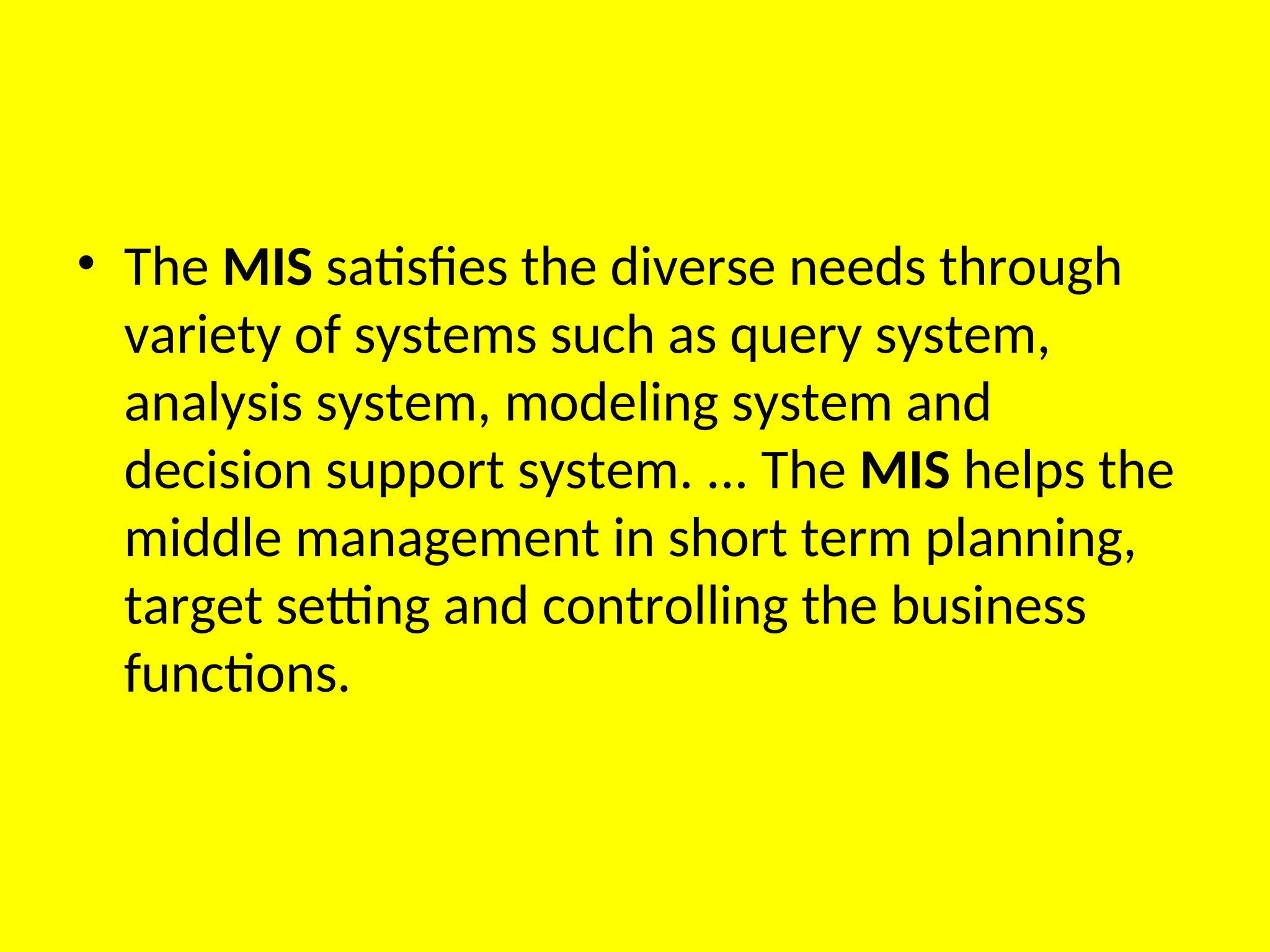 • The MIS satisfies the diverse needs through
variety of systems such as query system,
analysis system, modeling system and
decision support system. ... The MIS helps the
middle management in short term planning,
target setting and controlling the business
functions.
 