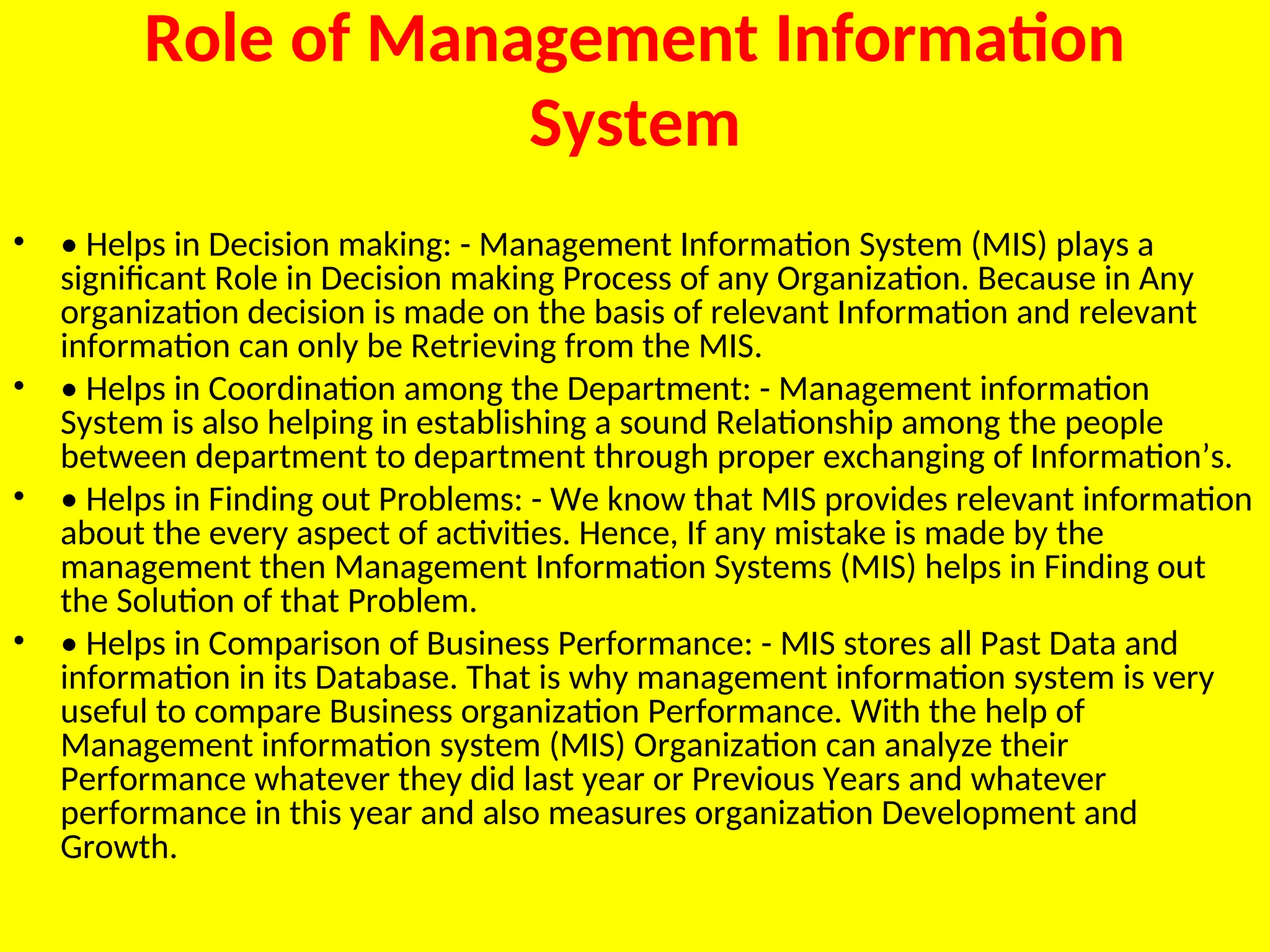 Role of Management Information
System
• • Helps in Decision making: - Management Information System (MIS) plays a
significant Role in Decision making Process of any Organization. Because in Any
organization decision is made on the basis of relevant Information and relevant
information can only be Retrieving from the MIS.
• • Helps in Coordination among the Department: - Management information
System is also helping in establishing a sound Relationship among the people
between department to department through proper exchanging of Information’s.
• • Helps in Finding out Problems: - We know that MIS provides relevant information
about the every aspect of activities. Hence, If any mistake is made by the
management then Management Information Systems (MIS) helps in Finding out
the Solution of that Problem.
• • Helps in Comparison of Business Performance: - MIS stores all Past Data and
information in its Database. That is why management information system is very
useful to compare Business organization Performance. With the help of
Management information system (MIS) Organization can analyze their
Performance whatever they did last year or Previous Years and whatever
performance in this year and also measures organization Development and
Growth.
 