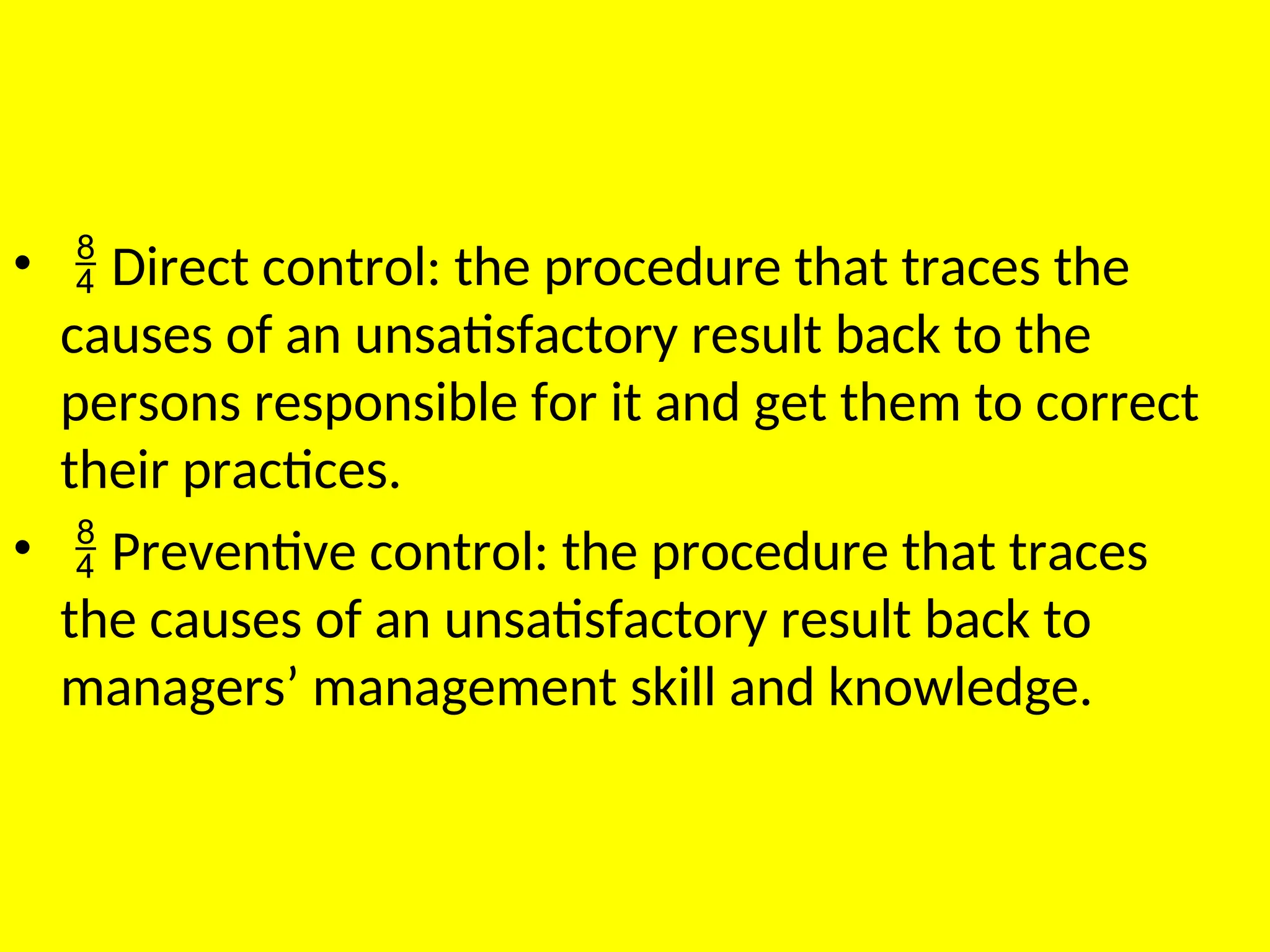 •  Direct control: the procedure that traces the
causes of an unsatisfactory result back to the
persons responsible for it and get them to correct
their practices.
•  Preventive control: the procedure that traces
the causes of an unsatisfactory result back to
managers’ management skill and knowledge.
 