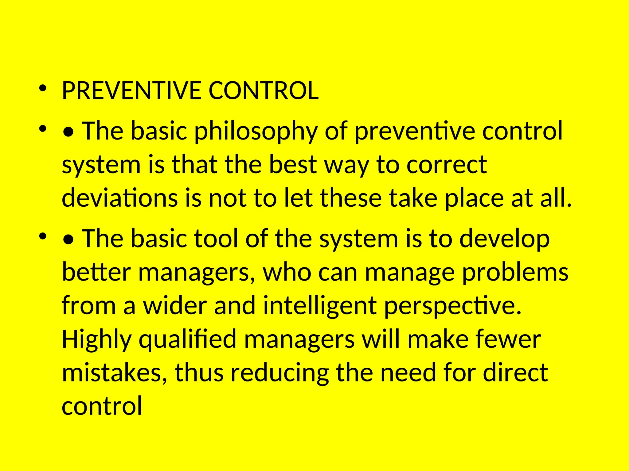 • PREVENTIVE CONTROL
• • The basic philosophy of preventive control
system is that the best way to correct
deviations is not to let these take place at all.
• • The basic tool of the system is to develop
better managers, who can manage problems
from a wider and intelligent perspective.
Highly qualified managers will make fewer
mistakes, thus reducing the need for direct
control
 