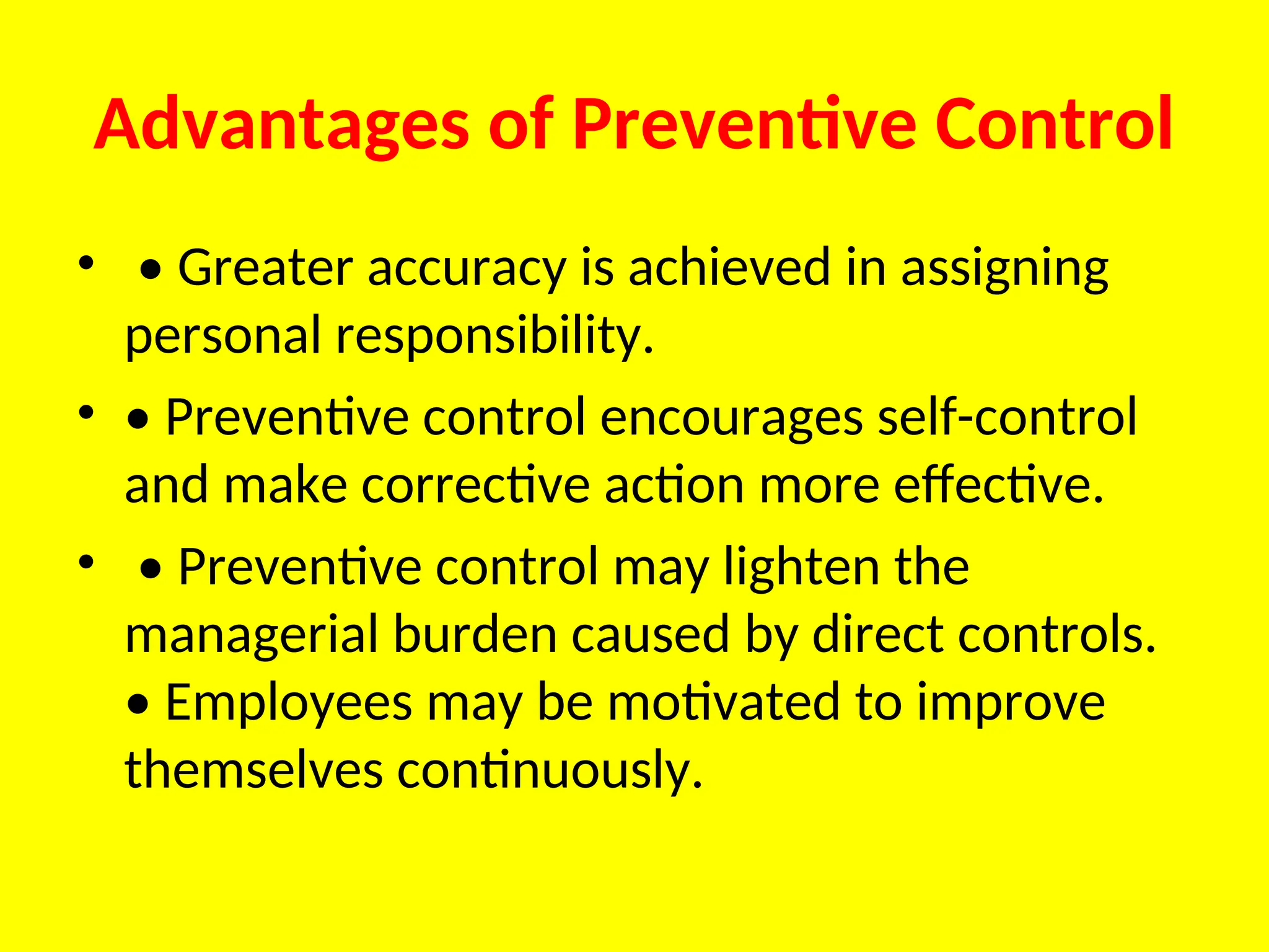 Advantages of Preventive Control
• • Greater accuracy is achieved in assigning
personal responsibility.
• • Preventive control encourages self-control
and make corrective action more effective.
• • Preventive control may lighten the
managerial burden caused by direct controls.
• Employees may be motivated to improve
themselves continuously.
 