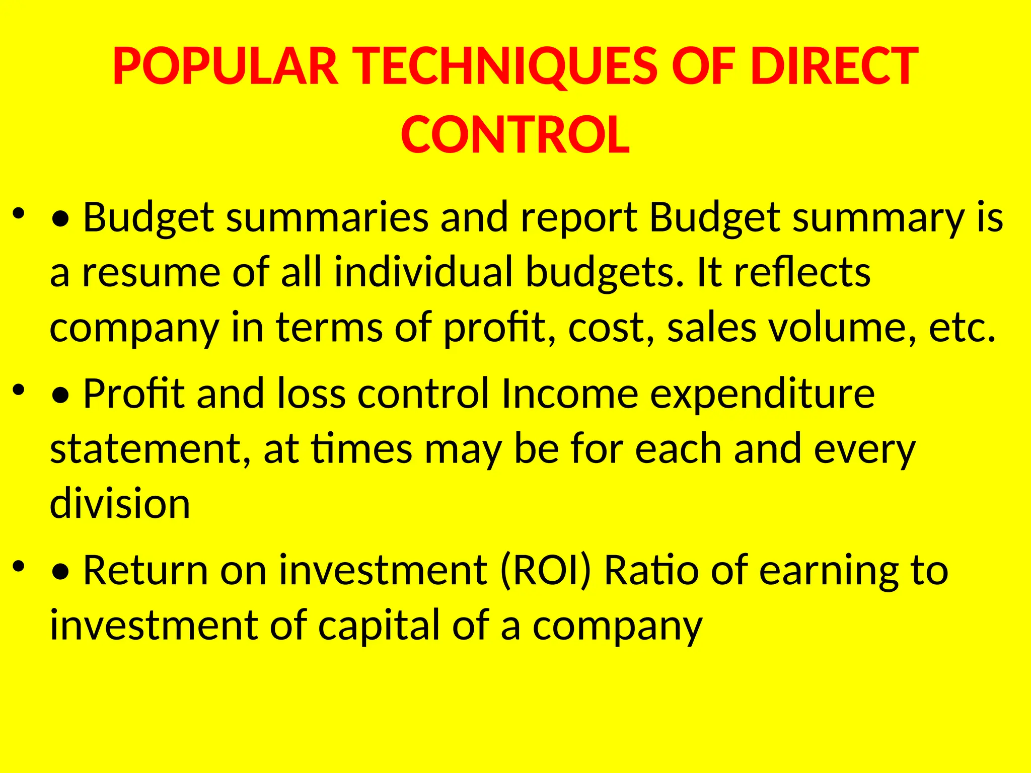 POPULAR TECHNIQUES OF DIRECT
CONTROL
• • Budget summaries and report Budget summary is
a resume of all individual budgets. It reflects
company in terms of profit, cost, sales volume, etc.
• • Profit and loss control Income expenditure
statement, at times may be for each and every
division
• • Return on investment (ROI) Ratio of earning to
investment of capital of a company
 