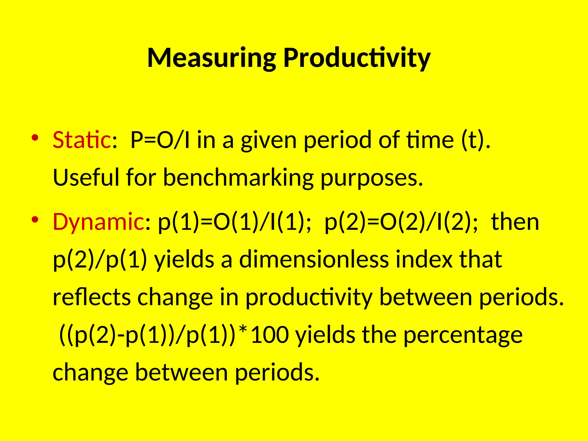 Measuring Productivity
• Static: P=O/I in a given period of time (t).
Useful for benchmarking purposes.
• Dynamic: p(1)=O(1)/I(1); p(2)=O(2)/I(2); then
p(2)/p(1) yields a dimensionless index that
reflects change in productivity between periods.
((p(2)-p(1))/p(1))*100 yields the percentage
change between periods.
 