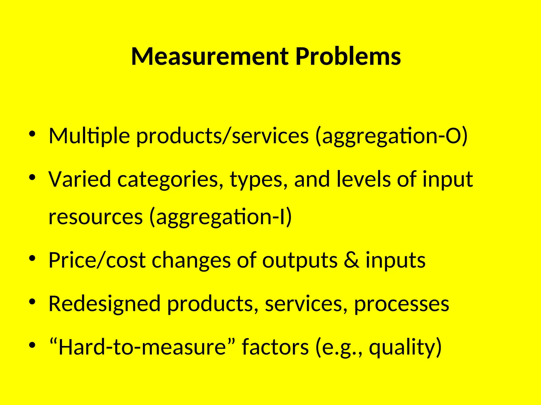 Measurement Problems
• Multiple products/services (aggregation-O)
• Varied categories, types, and levels of input
resources (aggregation-I)
• Price/cost changes of outputs & inputs
• Redesigned products, services, processes
• “Hard-to-measure” factors (e.g., quality)
 