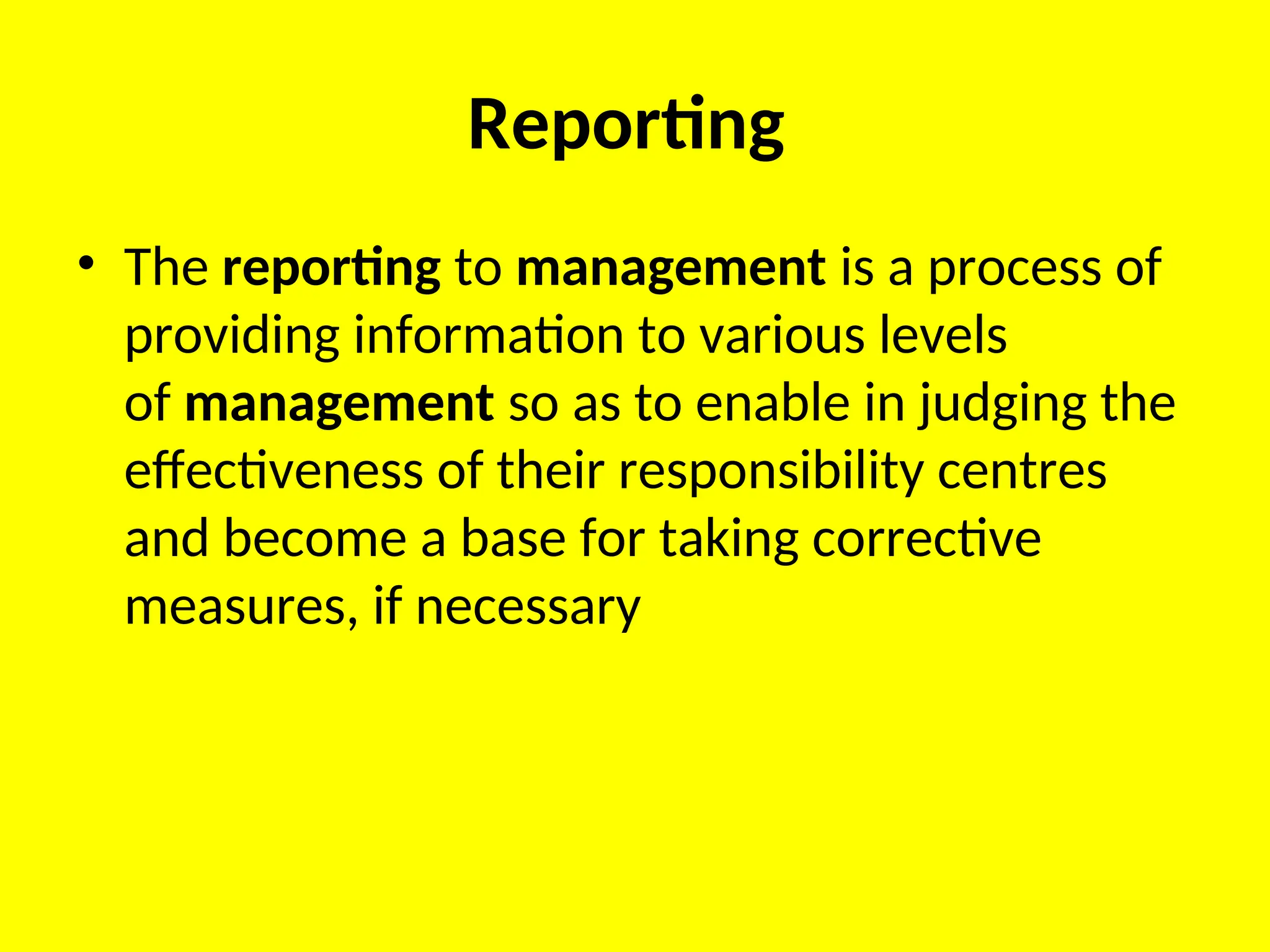 Reporting
• The reporting to management is a process of
providing information to various levels
of management so as to enable in judging the
effectiveness of their responsibility centres
and become a base for taking corrective
measures, if necessary
 