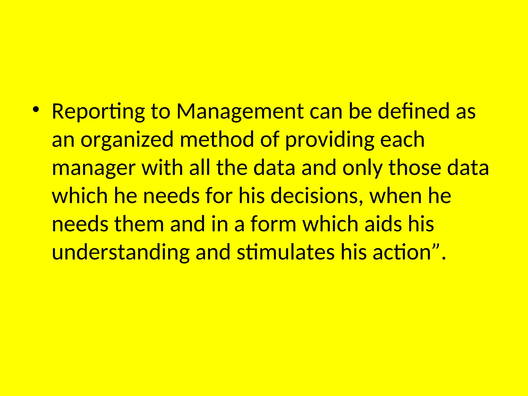 • Reporting to Management can be defined as
an organized method of providing each
manager with all the data and only those data
which he needs for his decisions, when he
needs them and in a form which aids his
understanding and stimulates his action”.
 