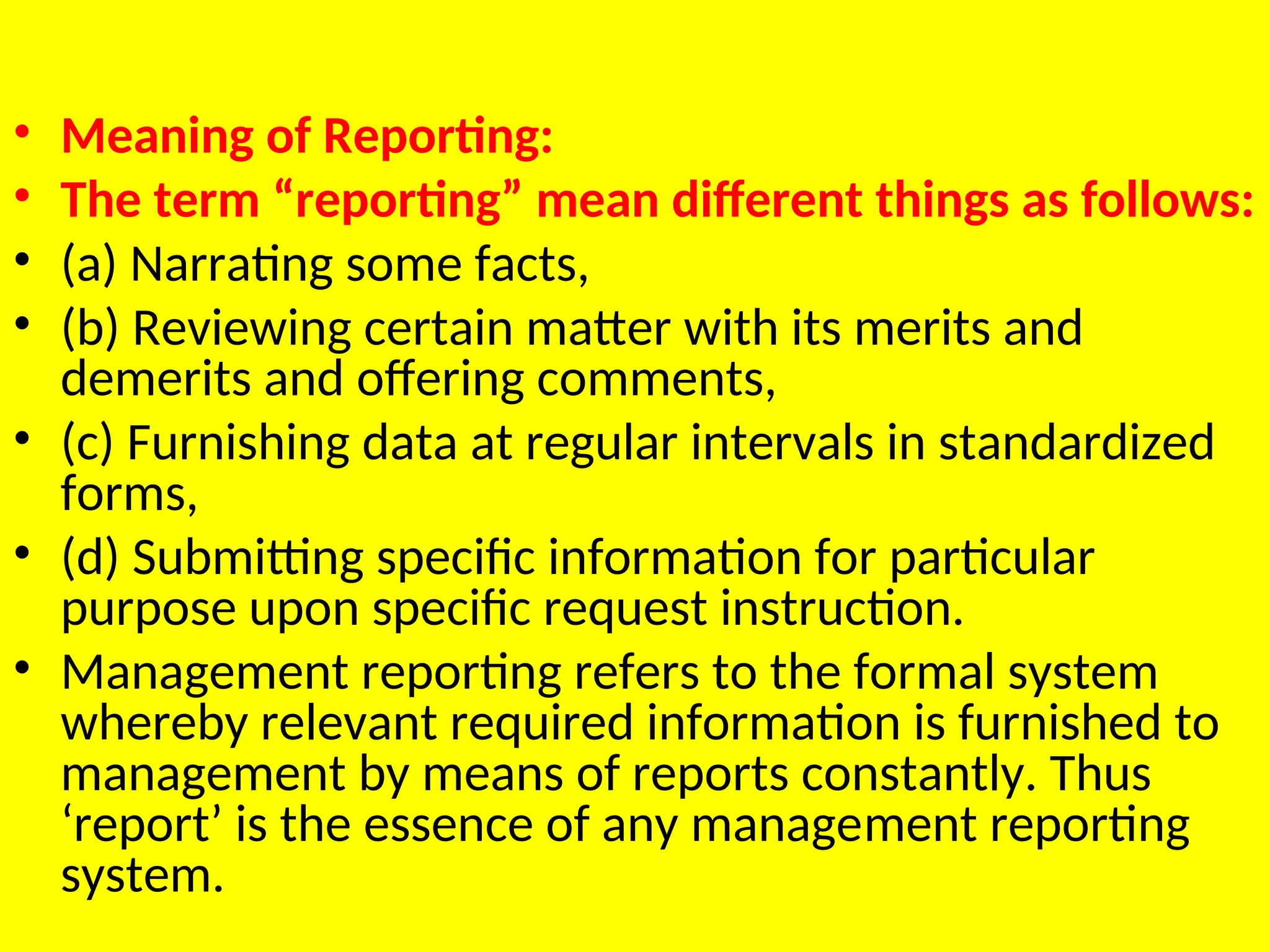 • Meaning of Reporting:
• The term “reporting” mean different things as follows:
• (a) Narrating some facts,
• (b) Reviewing certain matter with its merits and
demerits and offering comments,
• (c) Furnishing data at regular intervals in standardized
forms,
• (d) Submitting specific information for particular
purpose upon specific request instruction.
• Management reporting refers to the formal system
whereby relevant required information is furnished to
management by means of reports constantly. Thus
‘report’ is the essence of any manage­
ment reporting
system.
 