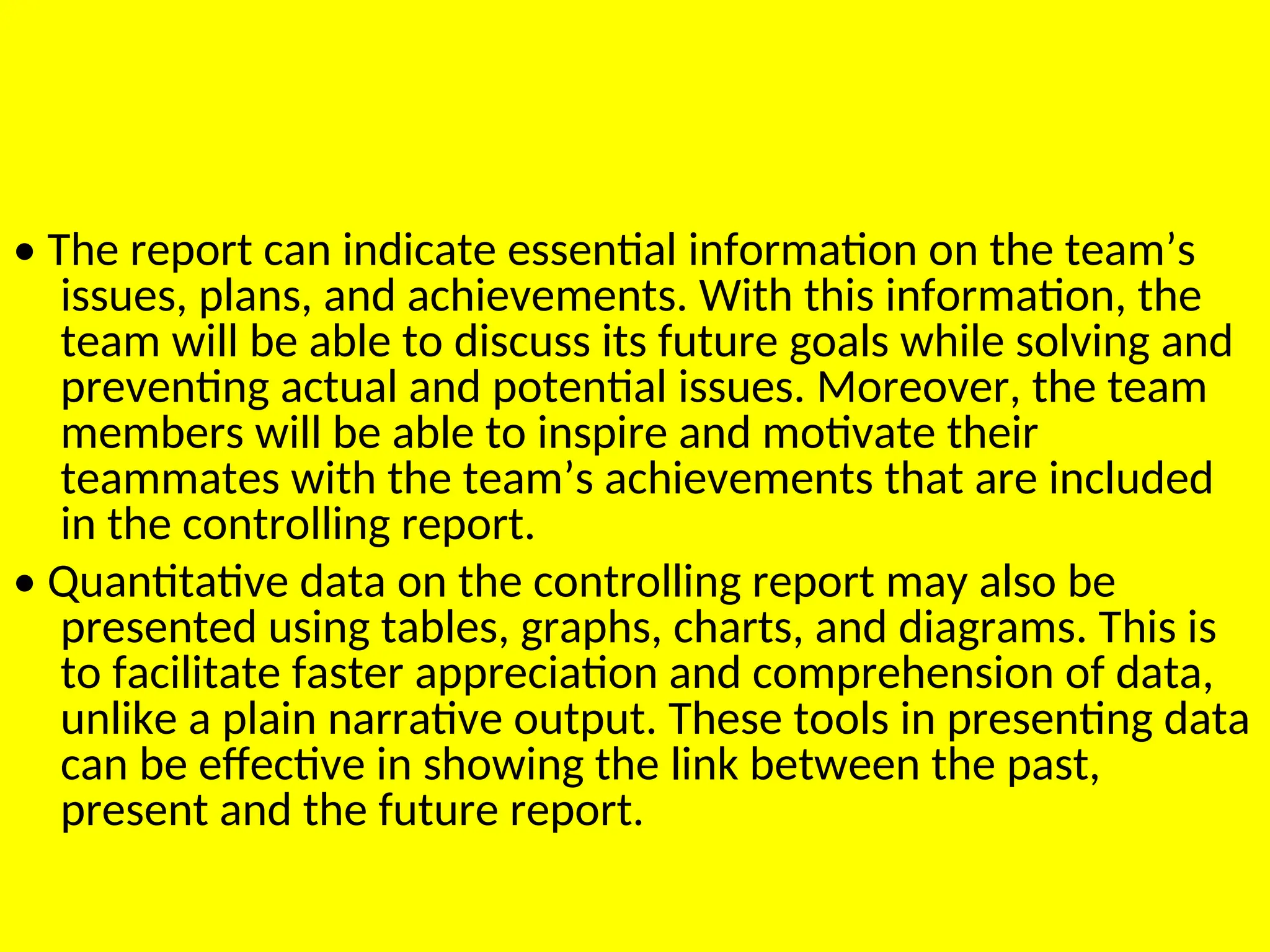 • The report can indicate essential information on the team’s
issues, plans, and achievements. With this information, the
team will be able to discuss its future goals while solving and
preventing actual and potential issues. Moreover, the team
members will be able to inspire and motivate their
teammates with the team’s achievements that are included
in the controlling report.
• Quantitative data on the controlling report may also be
presented using tables, graphs, charts, and diagrams. This is
to facilitate faster appreciation and comprehension of data,
unlike a plain narrative output. These tools in presenting data
can be effective in showing the link between the past,
present and the future report.
 