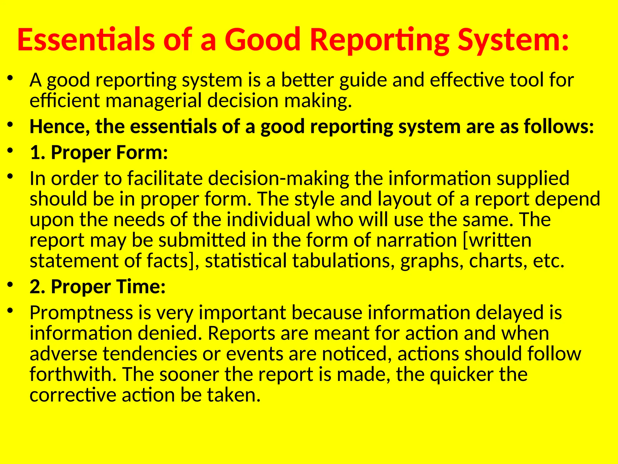 Essentials of a Good Reporting System:
• A good reporting system is a better guide and effective tool for
efficient managerial decision ­
making.
• Hence, the essentials of a good reporting system are as follows:
• 1. Proper Form:
• In order to facilitate decision-making the information supplied
should be in proper form. The style and layout of a report depend
upon the needs of the individual who will use the same. The
report may be submitted in the form of narration [written
statement of facts], statisti­
cal tabulations, graphs, charts, etc.
• 2. Proper Time:
• Promptness is very important because information delayed is
information denied. Reports are meant for action and when
adverse tendencies or events are noticed, actions should follow
forthwith. The sooner the report is made, the quicker the
corrective action be taken.
 