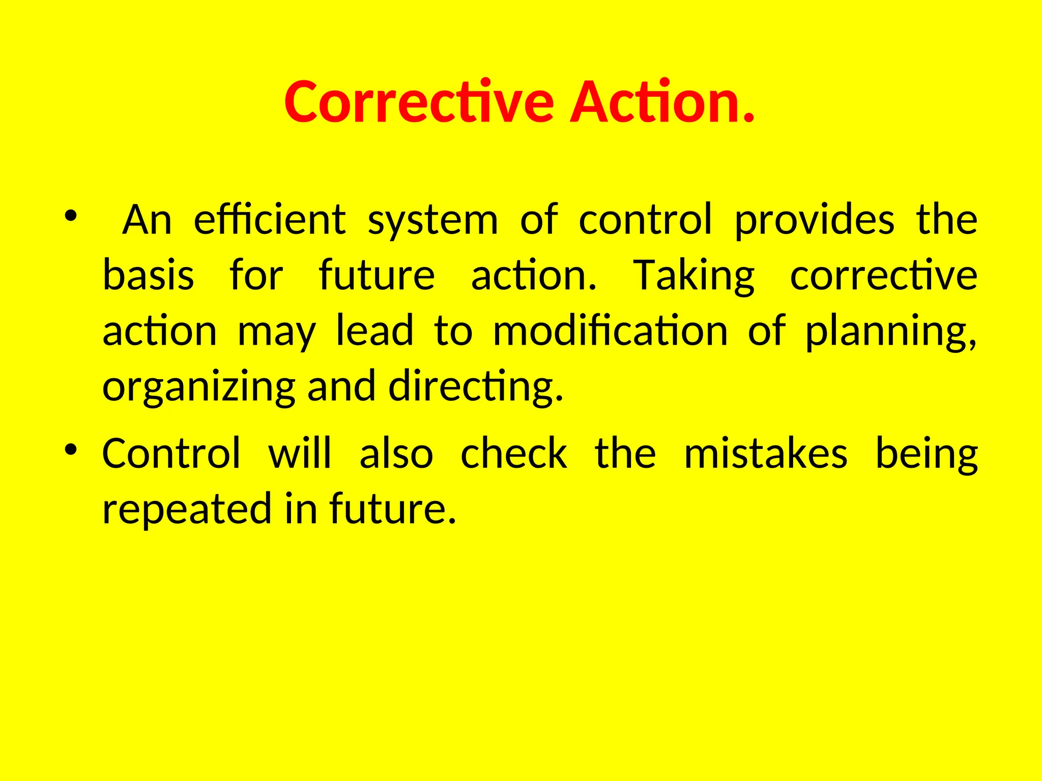 Corrective Action.
• An efficient system of control provides the
basis for future action. Taking corrective
action may lead to modification of planning,
organizing and directing.
• Control will also check the mistakes being
repeated in future.
 
