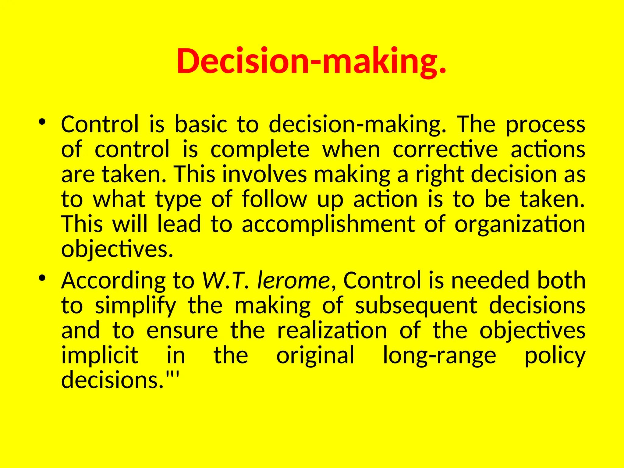 Decision-making.
• Control is basic to decision making. The process
‑
of control is complete when corrective actions
are taken. This involves mak­
ing a right decision as
to what type of follow up action is to be taken.
This will lead to accomplishment of organization
objectives.
• According to W.T. lerome, Control is needed both
to simplify the making of subsequent decisions
and to ensure the realization of the objectives
implicit in the original long range policy
‑
decisions."'
 