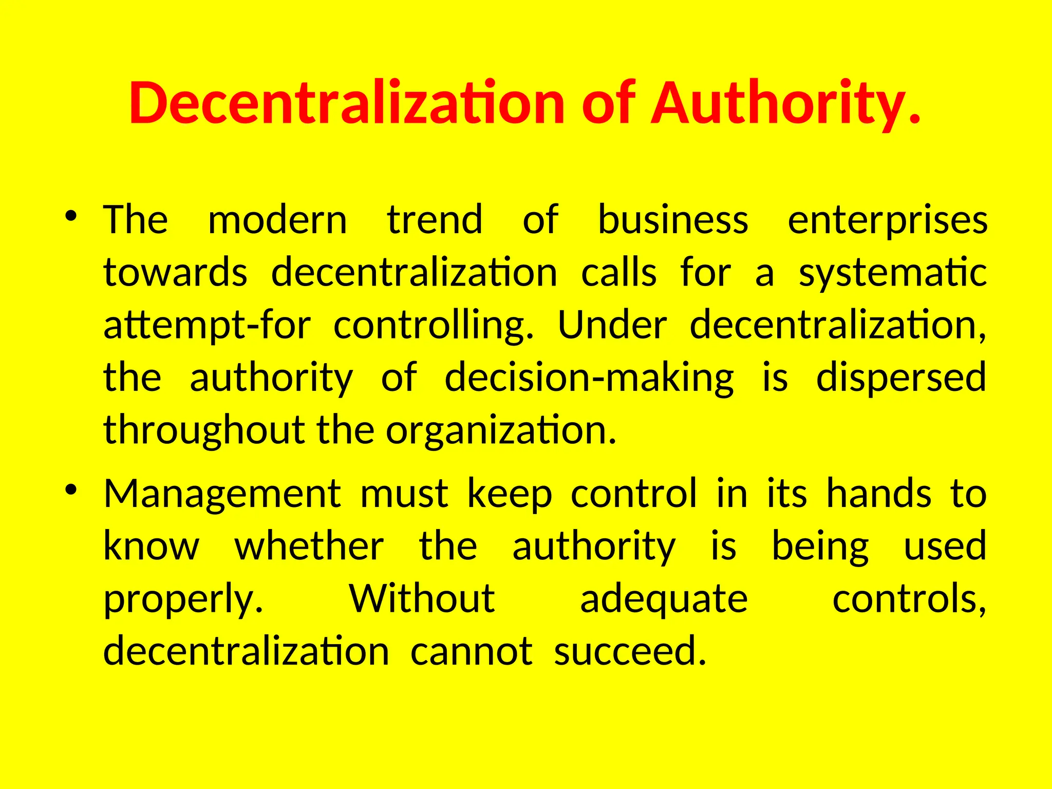 Decentralization of Authority.
• The modern trend of business enter­
prises
towards decentralization calls for a systematic
attempt for controlling. Under decentralization,
‑
the authority of decision making is dispersed
‑
throughout the organization.
• Management must keep control in its hands to
know whether the authority is being used
properly. Without adequate controls,
decentralization cannot succeed.
 