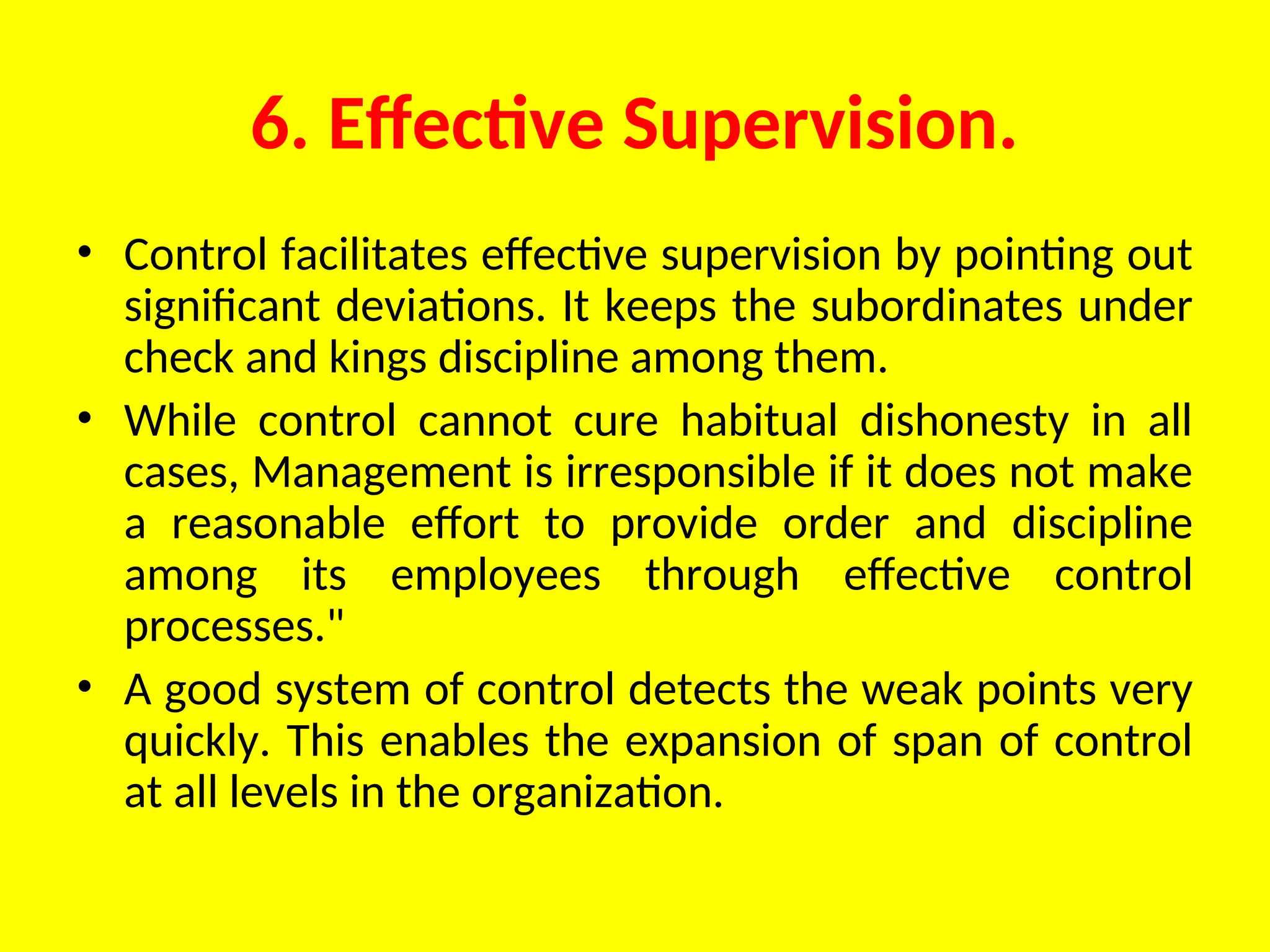 6. Effective Supervision.
• Control facilitates effective supervision by pointing out
significant deviations. It keeps the subordinates under
check and kings discipline among them.
• While control cannot cure habitual dishonesty in all
cases, Management is irresponsible if it does not make
a reasonable effort to provide order and discipline
among its employees through effective control
processes."
• A good system of control detects the weak points very
quickly. This enables the expansion of span of control
at all levels in the organization.
 