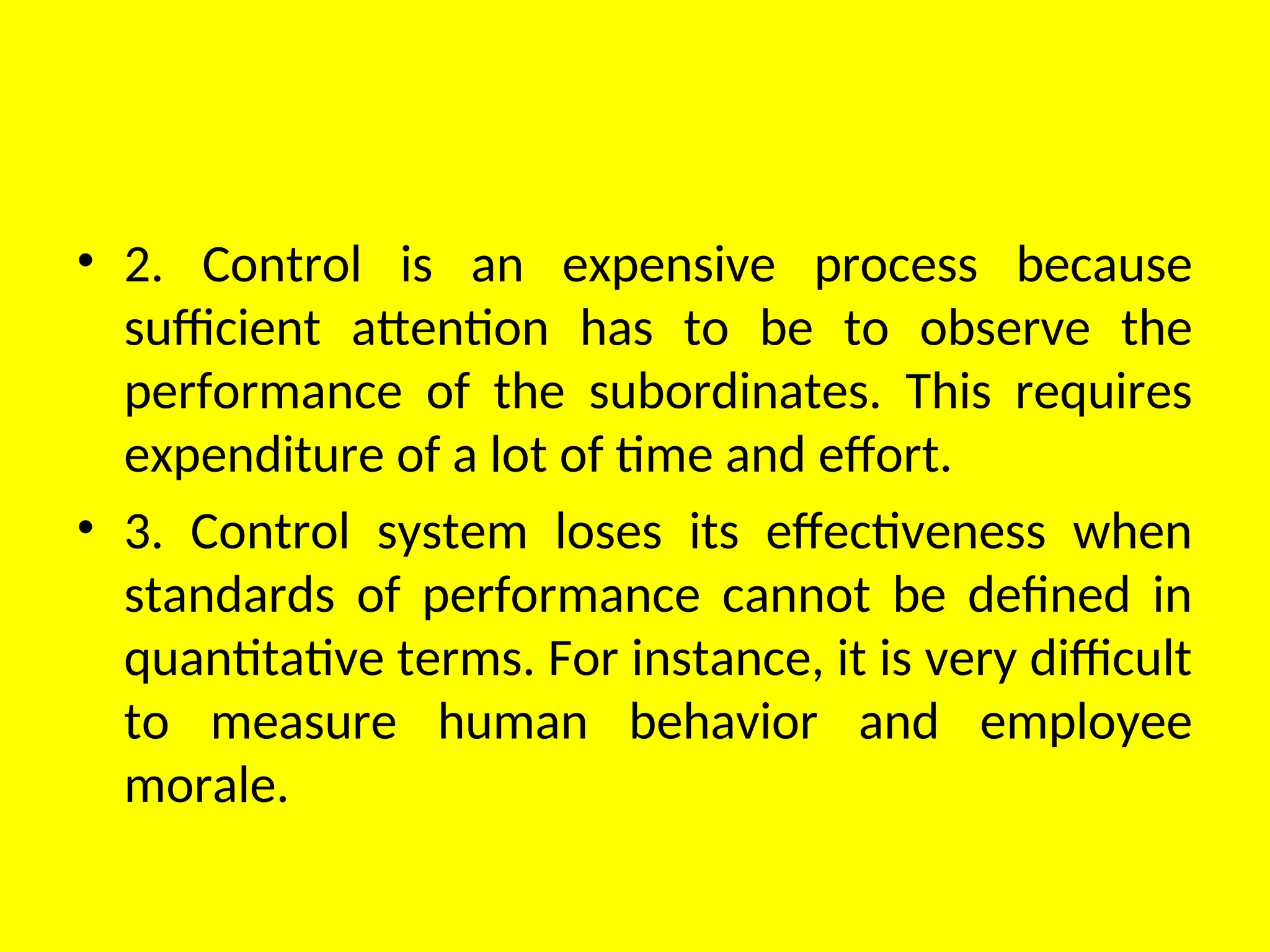 • 2. Control is an expensive process because
sufficient attention has to be to observe the
performance of the subordinates. This requires
expenditure of a lot of time and effort.
• 3. Control system loses its effectiveness when
standards of performance cannot be defined in
quantitative terms. For instance, it is very difficult
to measure human behavior and employee
morale.
 