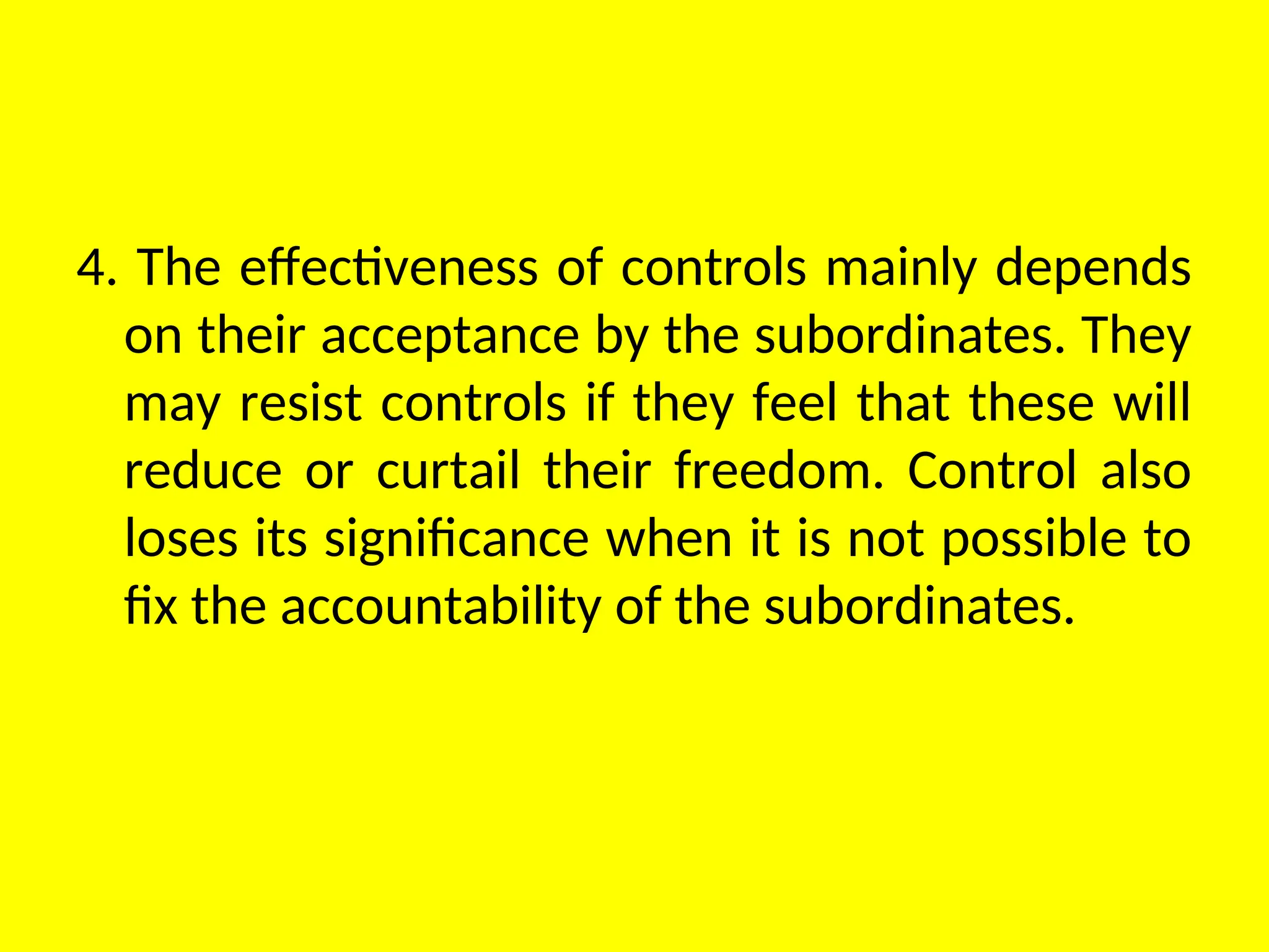 4. The effectiveness of controls mainly depends
on their acceptance by the subordinates. They
may resist controls if they feel that these will
reduce or curtail their freedom. Control also
loses its significance when it is not possible to
fix the accountability of the subordinates.
 