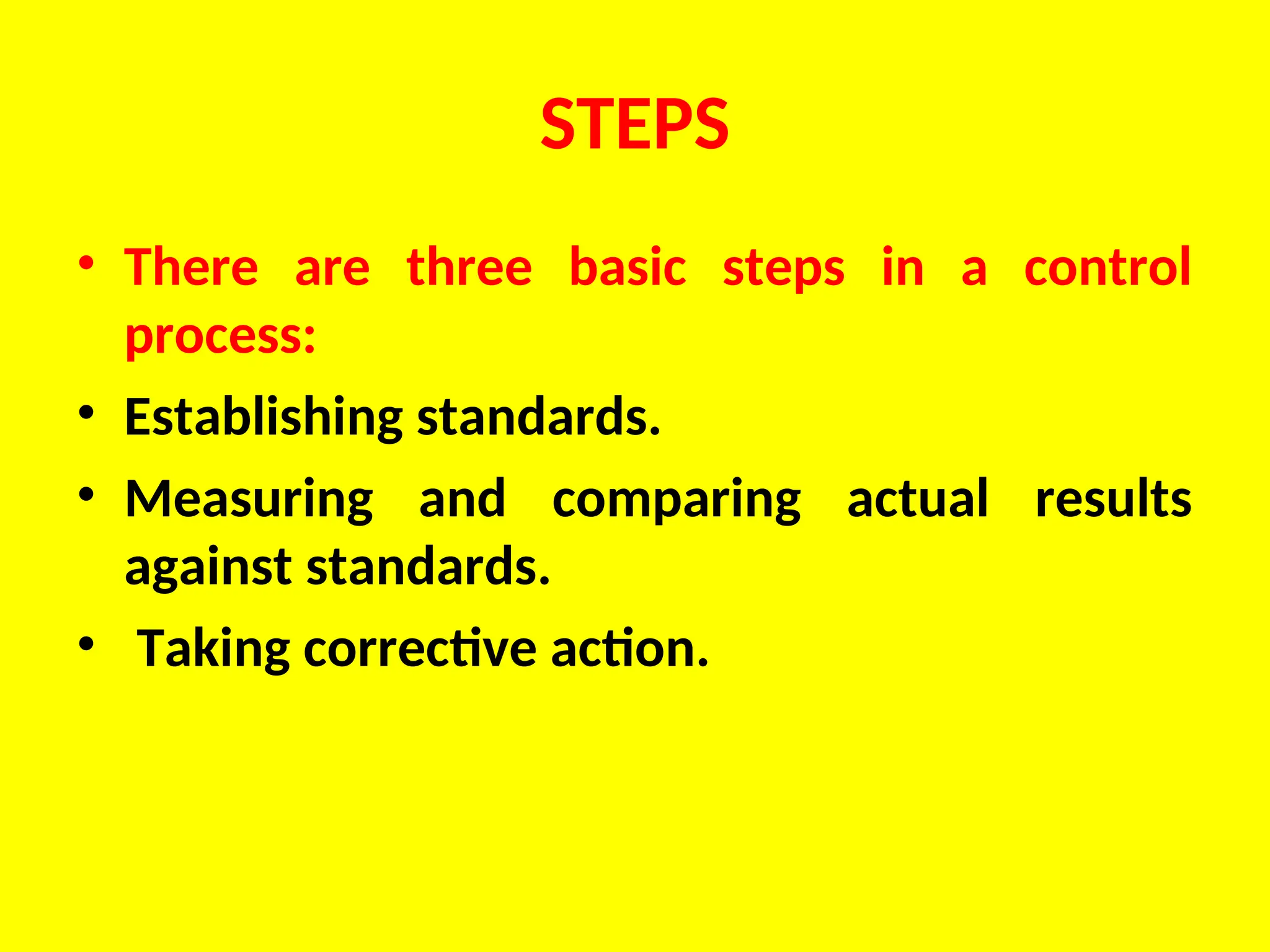 STEPS
• There are three basic steps in a control
process:
• Establishing standards.
• Measuring and comparing actual results
against standards.
• Taking corrective action.
 
