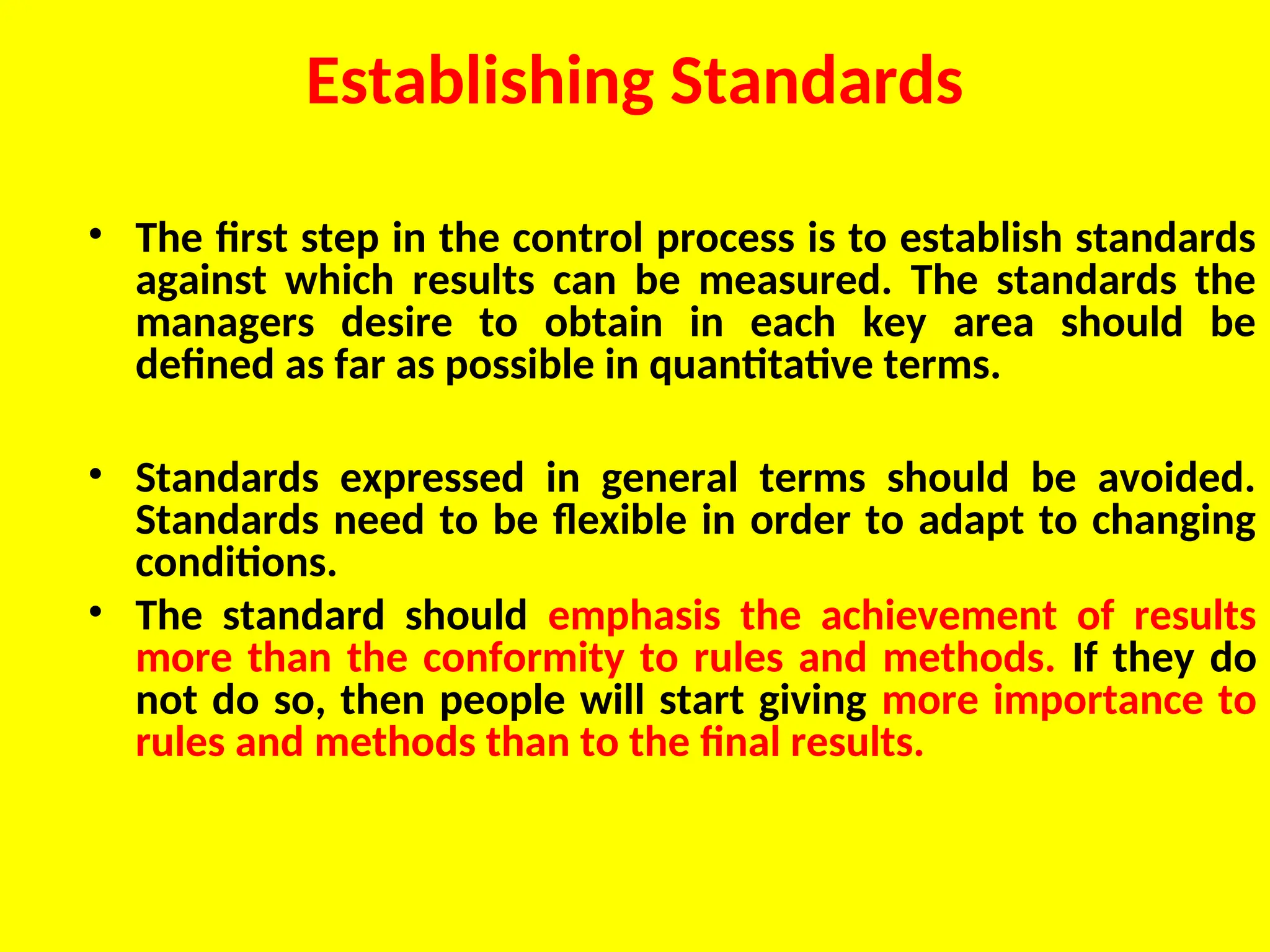 Establishing Standards
• The first step in the control process is to establish standards
against which results can be measured. The standards the
managers desire to obtain in each key area should be
defined as far as possible in quantitative terms.
• Standards expressed in general terms should be avoided.
Standards need to be flexible in order to adapt to changing
conditions.
• The standard should emphasis the achievement of results
more than the conformity to rules and methods. If they do
not do so, then people will start giving more importance to
rules and methods than to the final results.
 
