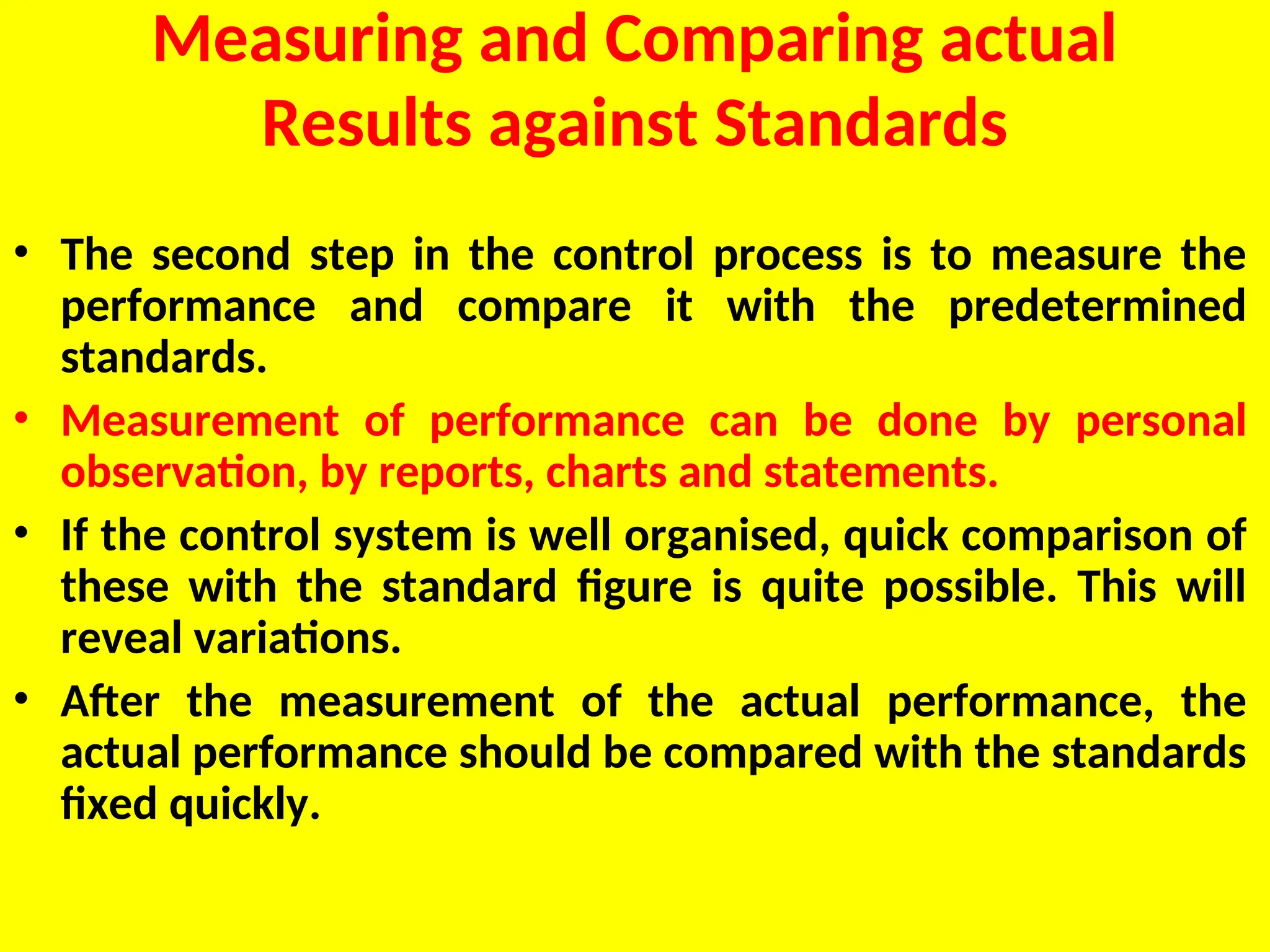 Measuring and Comparing actual
Results against Standards
• The second step in the control process is to measure the
performance and compare it with the predetermined
standards.
• Measurement of performance can be done by personal
observation, by reports, charts and statements.
• If the control system is well organised, quick comparison of
these with the standard figure is quite possible. This will
reveal variations.
• After the measurement of the actual performance, the
actual performance should be compared with the standards
fixed quickly.
 