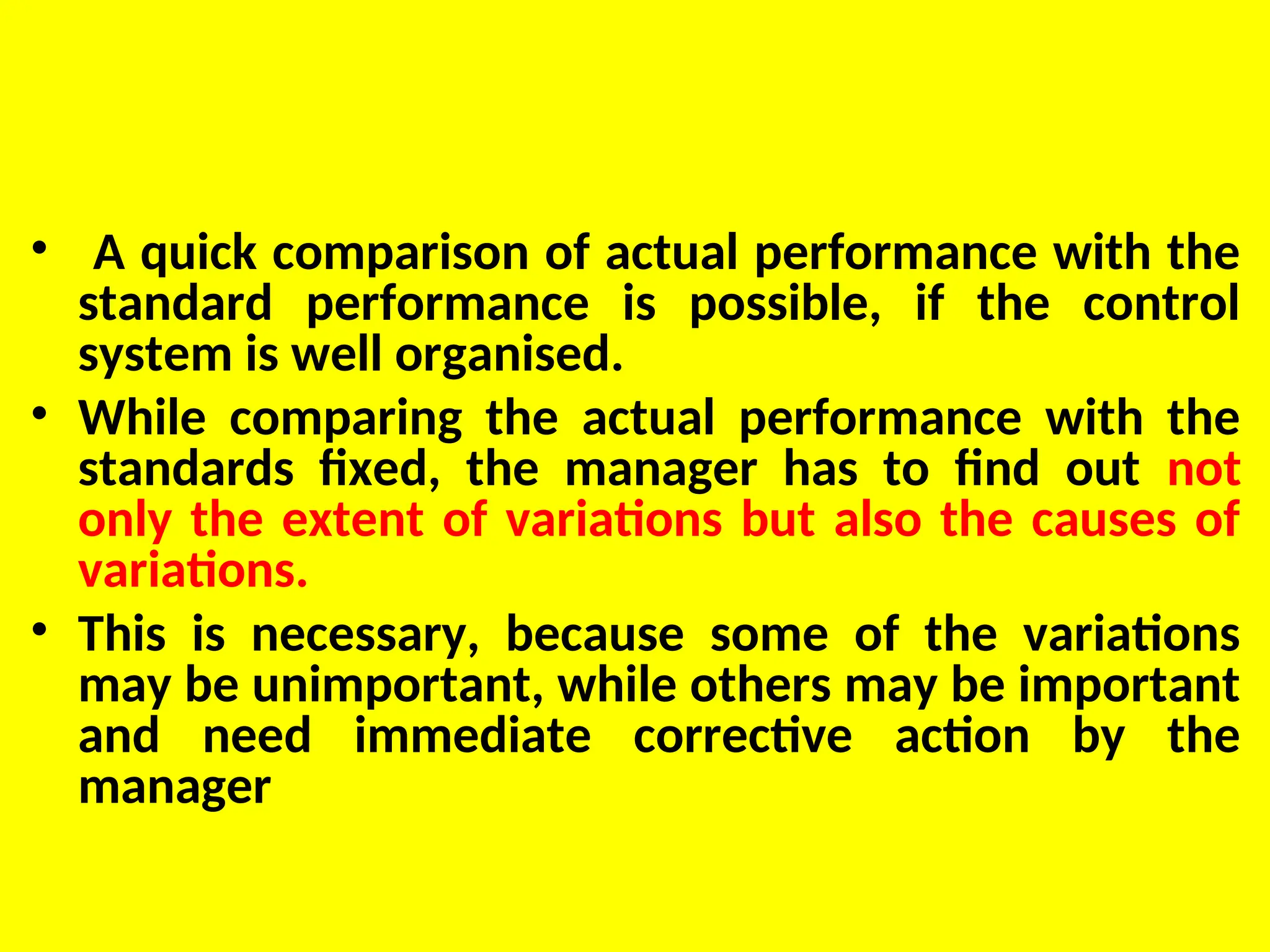 • A quick comparison of actual performance with the
standard performance is possible, if the control
system is well organised.
• While comparing the actual performance with the
standards fixed, the manager has to find out not
only the extent of variations but also the causes of
variations.
• This is necessary, because some of the variations
may be unimportant, while others may be important
and need immediate corrective action by the
manager
 