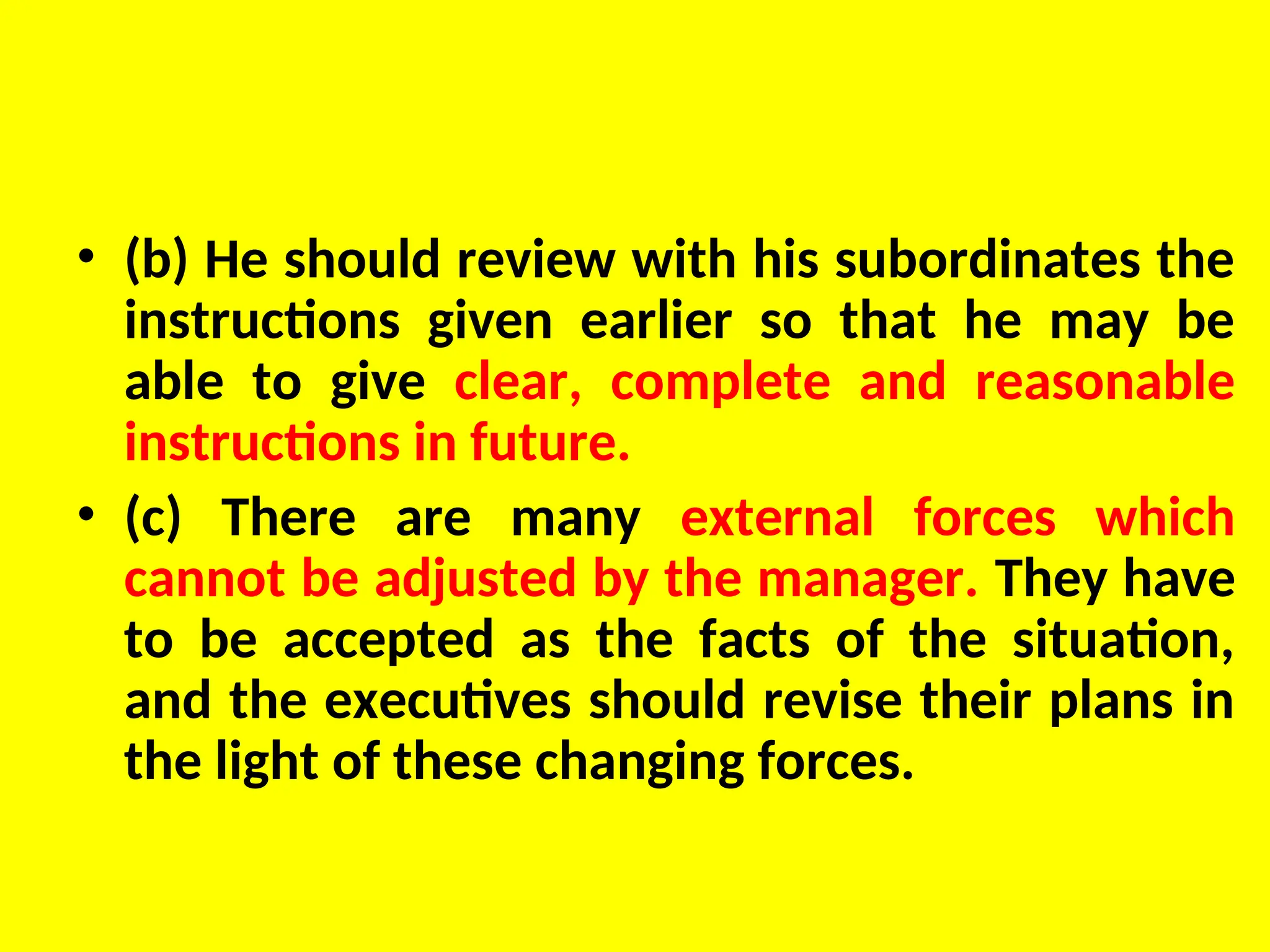 • (b) He should review with his subordinates the
instructions given earlier so that he may be
able to give clear, complete and reasonable
instructions in future.
• (c) There are many external forces which
cannot be adjusted by the manager. They have
to be accepted as the facts of the situation,
and the executives should revise their plans in
the light of these changing forces.
 