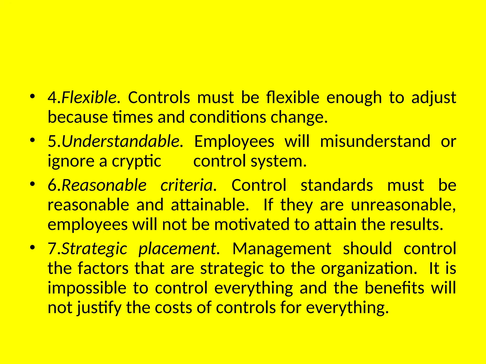 • 4.Flexible. Controls must be flexible enough to adjust
because times and conditions change.
• 5.Understandable. Employees will misunderstand or
ignore a cryptic control system.
• 6.Reasonable criteria. Control standards must be
reasonable and attainable. If they are unreasonable,
employees will not be motivated to attain the results.
• 7.Strategic placement. Management should control
the factors that are strategic to the organization. It is
impossible to control everything and the benefits will
not justify the costs of controls for everything.
 