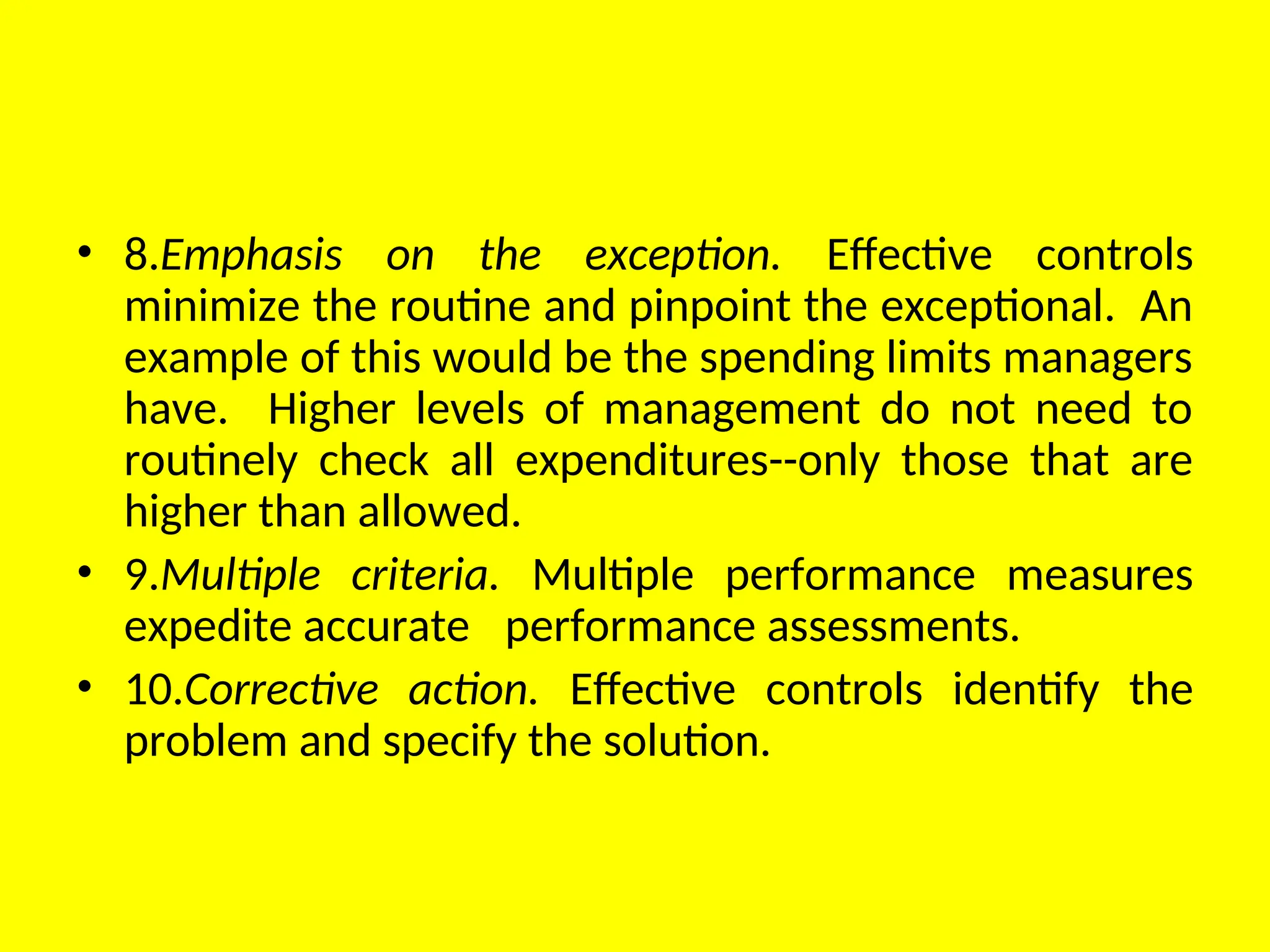 • 8.Emphasis on the exception. Effective controls
minimize the routine and pinpoint the exceptional. An
example of this would be the spending limits managers
have. Higher levels of management do not need to
routinely check all expenditures--only those that are
higher than allowed.
• 9.Multiple criteria. Multiple performance measures
expedite accurate performance assessments.
• 10.Corrective action. Effective controls identify the
problem and specify the solution.
 