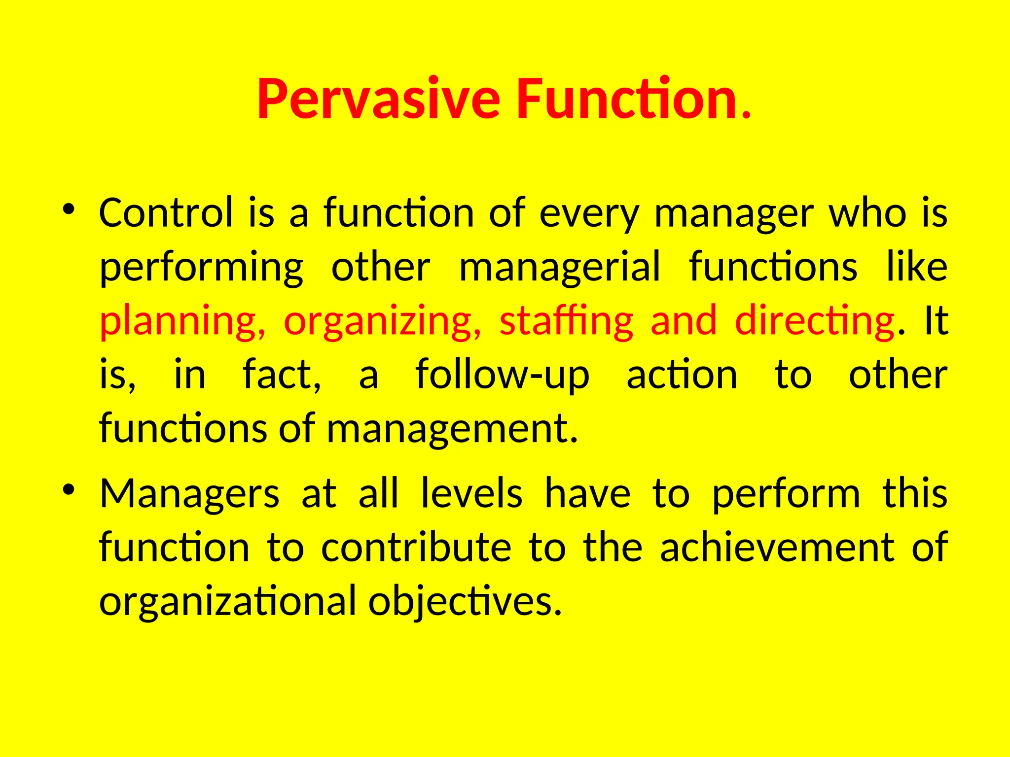 Pervasive Function.
• Control is a function of every manager who is
performing other managerial functions like
planning, organizing, staffing and directing. It
is, in fact, a follow up action to other
‑
functions of management.
• Managers at all levels have to perform this
function to contribute to the achievement of
organizational objectives.
 