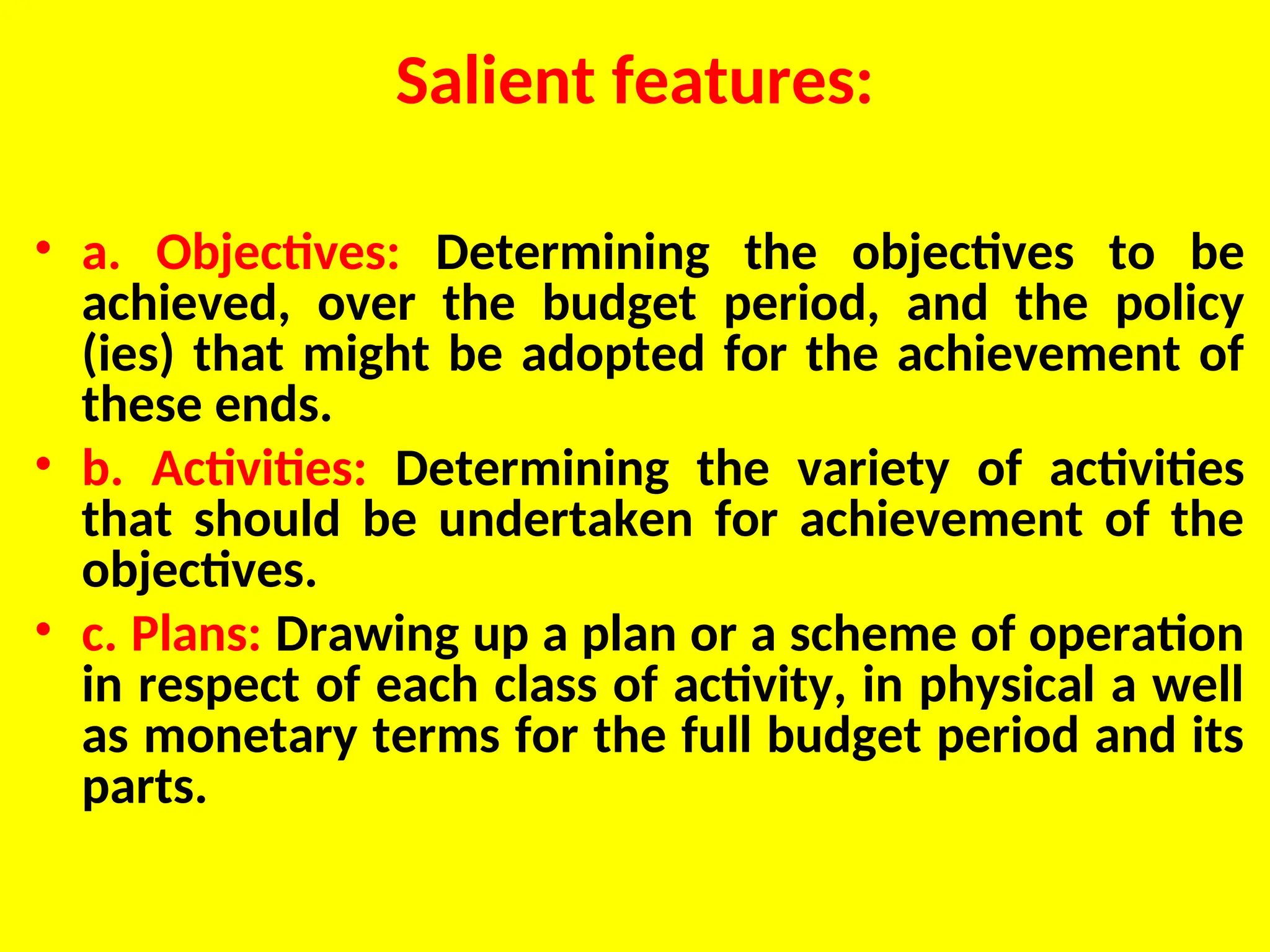 Salient features:
• a. Objectives: Determining the objectives to be
achieved, over the budget period, and the policy
(ies) that might be adopted for the achievement of
these ends.
• b. Activities: Determining the variety of activities
that should be undertaken for achievement of the
objectives.
• c. Plans: Drawing up a plan or a scheme of operation
in respect of each class of activity, in physical a well
as monetary terms for the full budget period and its
parts.
 