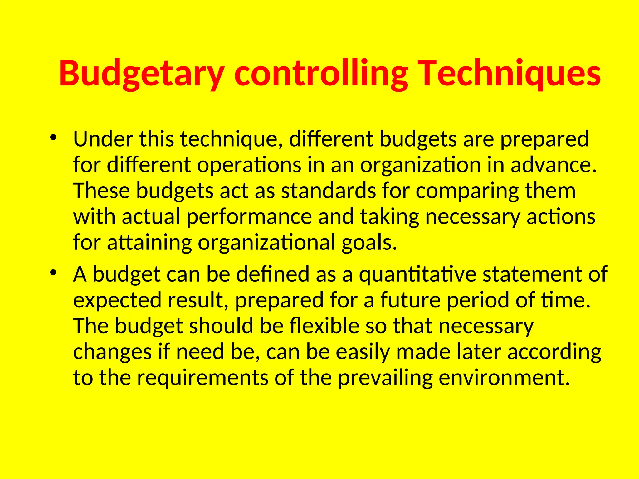Budgetary controlling Techniques
• Under this technique, different budgets are prepared
for different operations in an organization in advance.
These budgets act as standards for comparing them
with actual performance and taking necessary actions
for attaining organizational goals.
• A budget can be defined as a quantitative statement of
expected result, prepared for a future period of time.
The budget should be flexible so that necessary
changes if need be, can be easily made later according
to the requirements of the prevailing environment.
 