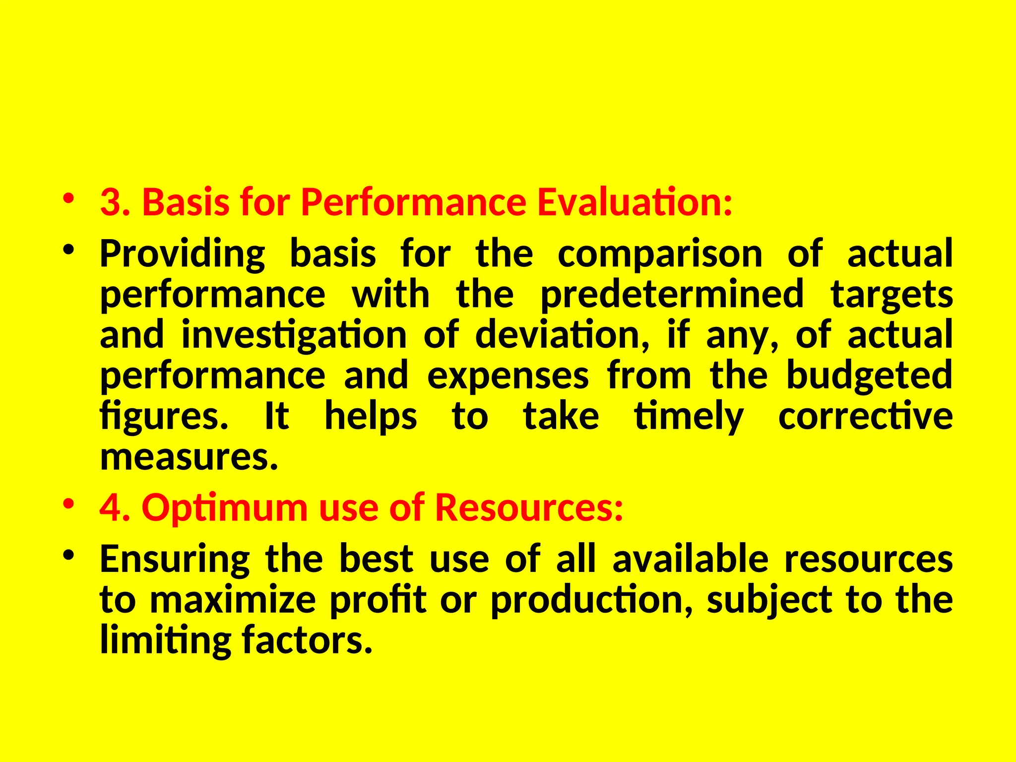 • 3. Basis for Performance Evaluation:
• Providing basis for the comparison of actual
performance with the predetermined targets
and investigation of deviation, if any, of actual
performance and expenses from the budgeted
figures. It helps to take timely corrective
measures.
• 4. Optimum use of Resources:
• Ensuring the best use of all available resources
to maximize profit or production, subject to the
limiting factors.
 