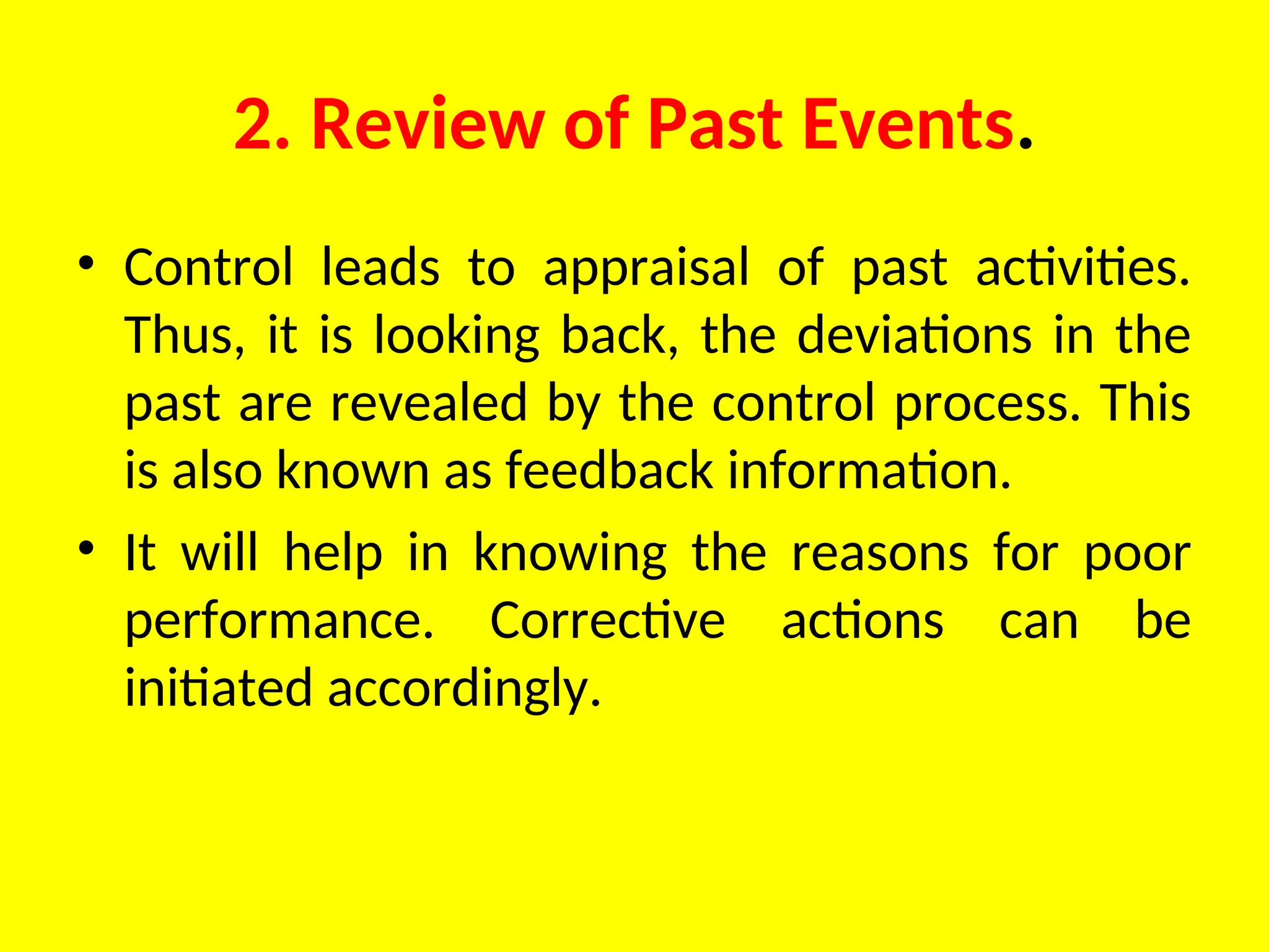 2. Review of Past Events.
• Control leads to appraisal of past activities.
Thus, it is looking back, the deviations in the
past are revealed by the control process. This
is also known as feedback information.
• It will help in knowing the reasons for poor
performance. Corrective actions can be
initiated accord­
ingly.
 