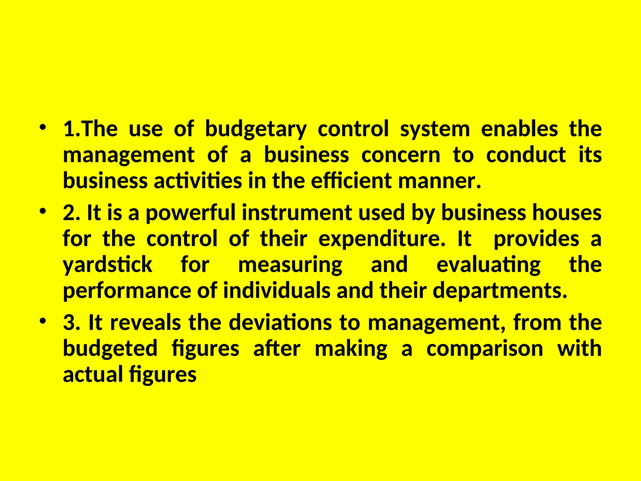 • 1.The use of budgetary control system enables the
management of a business concern to conduct its
business activities in the efficient manner.
• 2. It is a powerful instrument used by business houses
for the control of their expenditure. It provides a
yardstick for measuring and evaluating the
performance of individuals and their departments.
• 3. It reveals the deviations to management, from the
budgeted figures after making a comparison with
actual figures
 