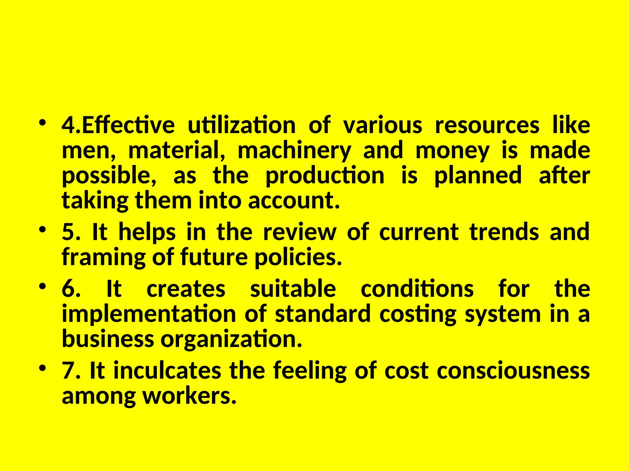 • 4.Effective utilization of various resources like
men, material, machinery and money is made
possible, as the production is planned after
taking them into account.
• 5. It helps in the review of current trends and
framing of future policies.
• 6. It creates suitable conditions for the
implementation of standard costing system in a
business organization.
• 7. It inculcates the feeling of cost consciousness
among workers.
 