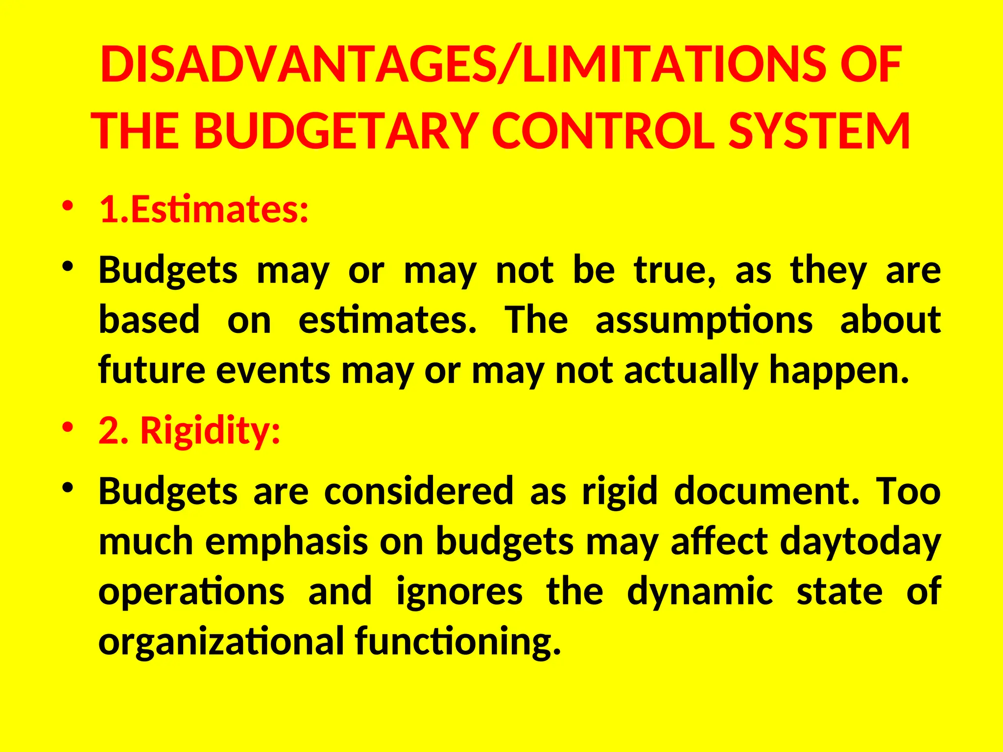 DISADVANTAGES/LIMITATIONS OF
THE BUDGETARY CONTROL SYSTEM
• 1.Estimates:
• Budgets may or may not be true, as they are
based on estimates. The assumptions about
future events may or may not actually happen.
• 2. Rigidity:
• Budgets are considered as rigid document. Too
much emphasis on budgets may affect daytoday
operations and ignores the dynamic state of
organizational functioning.
 