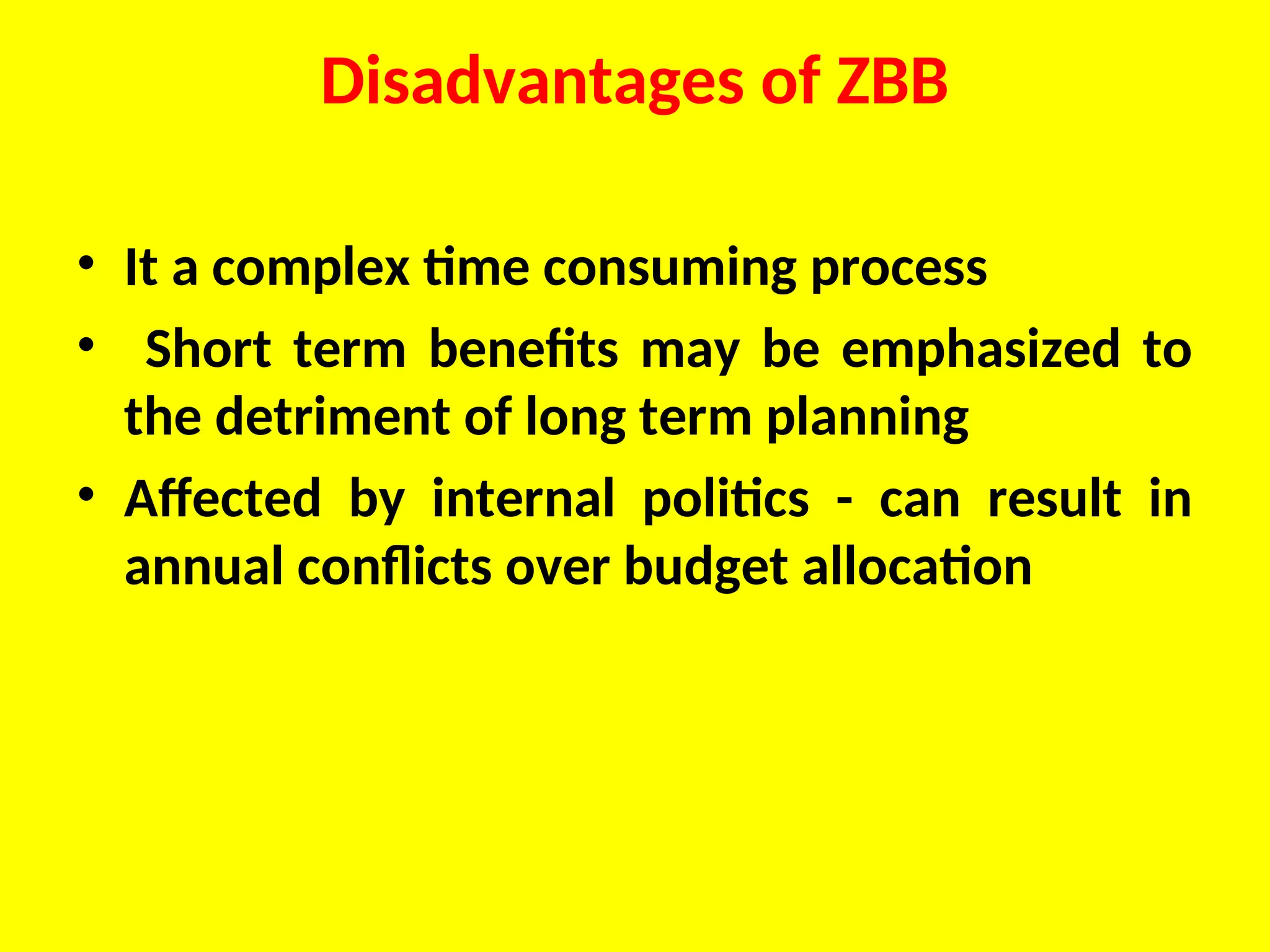 Disadvantages of ZBB
• It a complex time consuming process
• Short term benefits may be emphasized to
the detriment of long term planning
• Affected by internal politics - can result in
annual conflicts over budget allocation
 