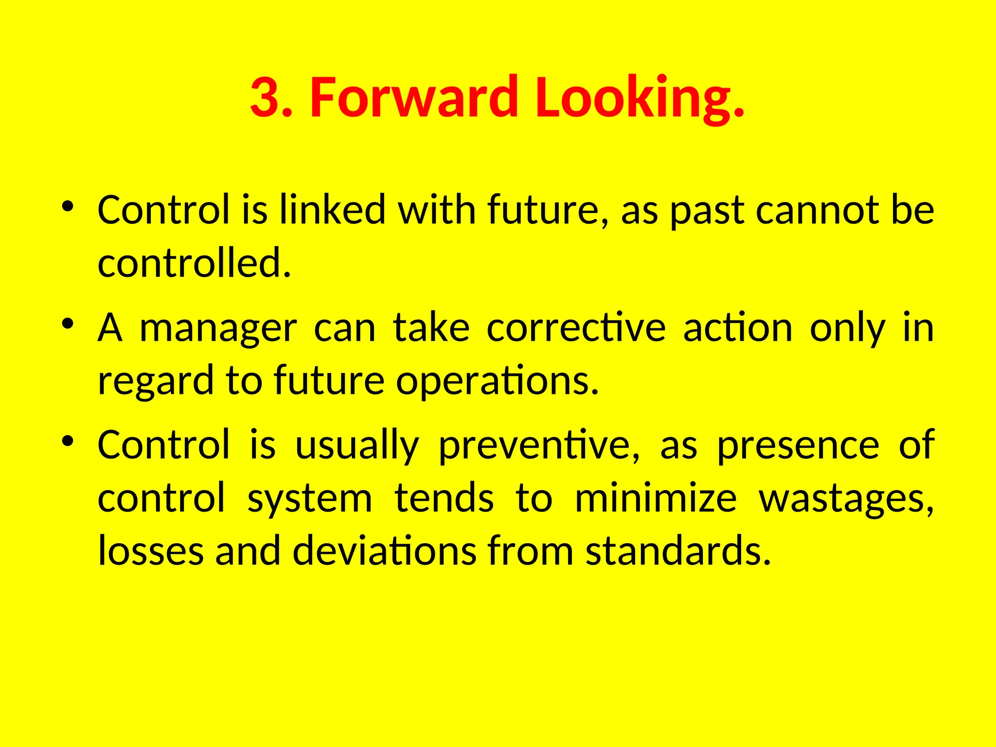 3. Forward Looking.
• Control is linked with future, as past cannot be
controlled.
• A manager can take corrective action only in
regard to future operations.
• Control is usually preventive, as presence of
control system tends to minimize wastages,
losses and deviations from standards.
 
