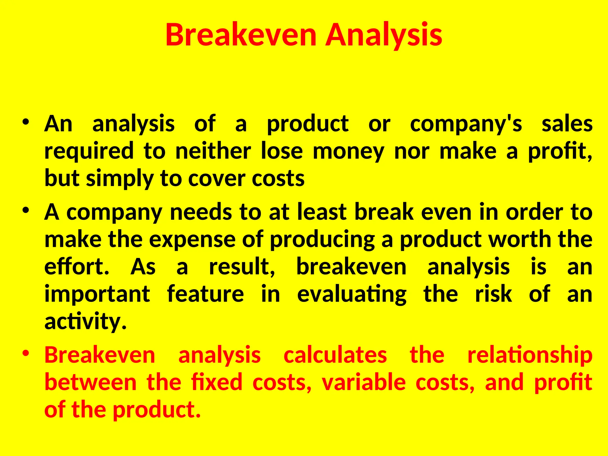 Breakeven Analysis
• An analysis of a product or company's sales
required to neither lose money nor make a profit,
but simply to cover costs
• A company needs to at least break even in order to
make the expense of producing a product worth the
effort. As a result, breakeven analysis is an
important feature in evaluating the risk of an
activity.
• Breakeven analysis calculates the relationship
between the fixed costs, variable costs, and profit
of the product.
 