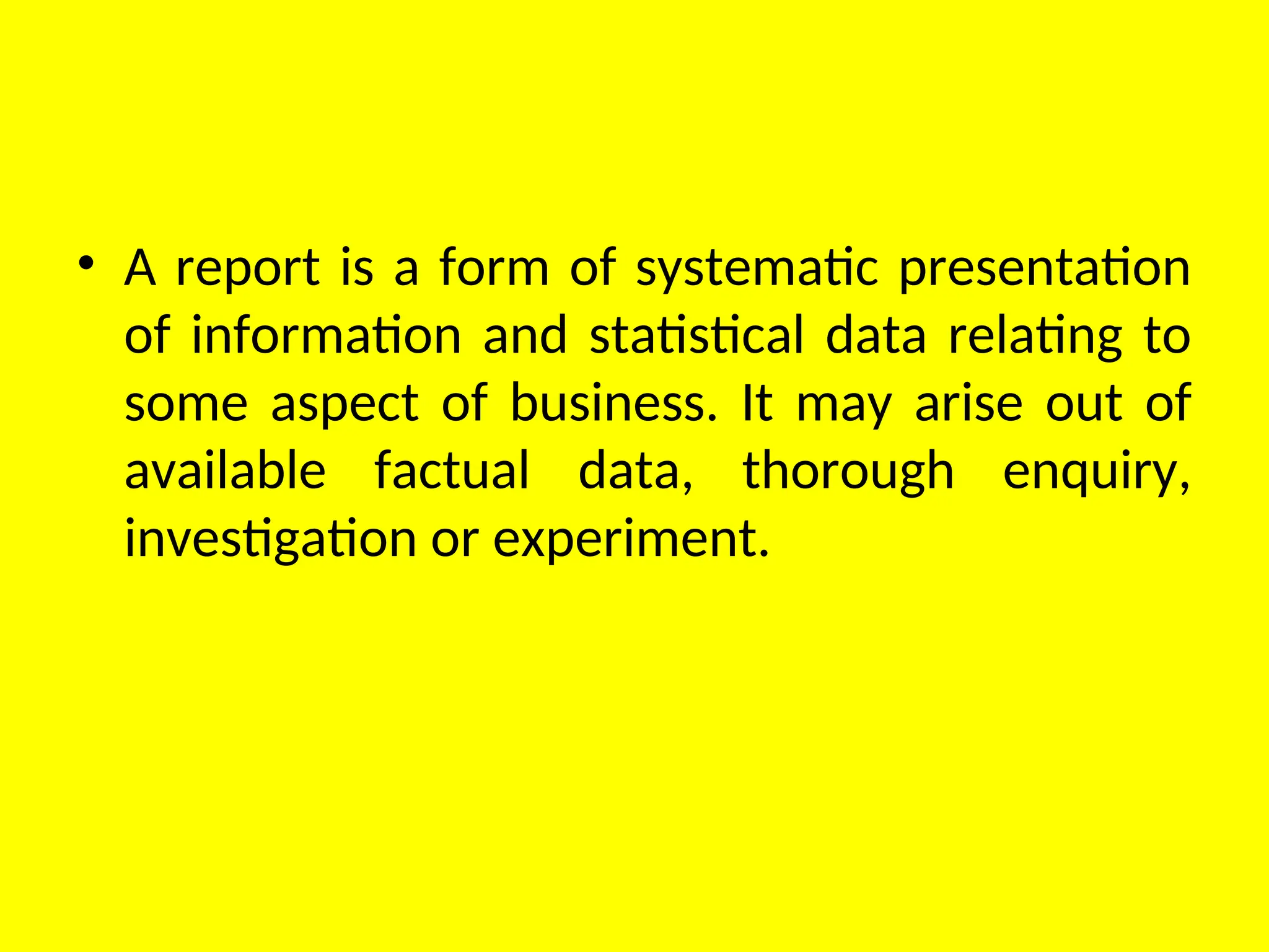 • A report is a form of systematic presentation
of information and statistical data relating to
some aspect of business. It may arise out of
available factual data, thorough enquiry,
investigation or experiment.
 