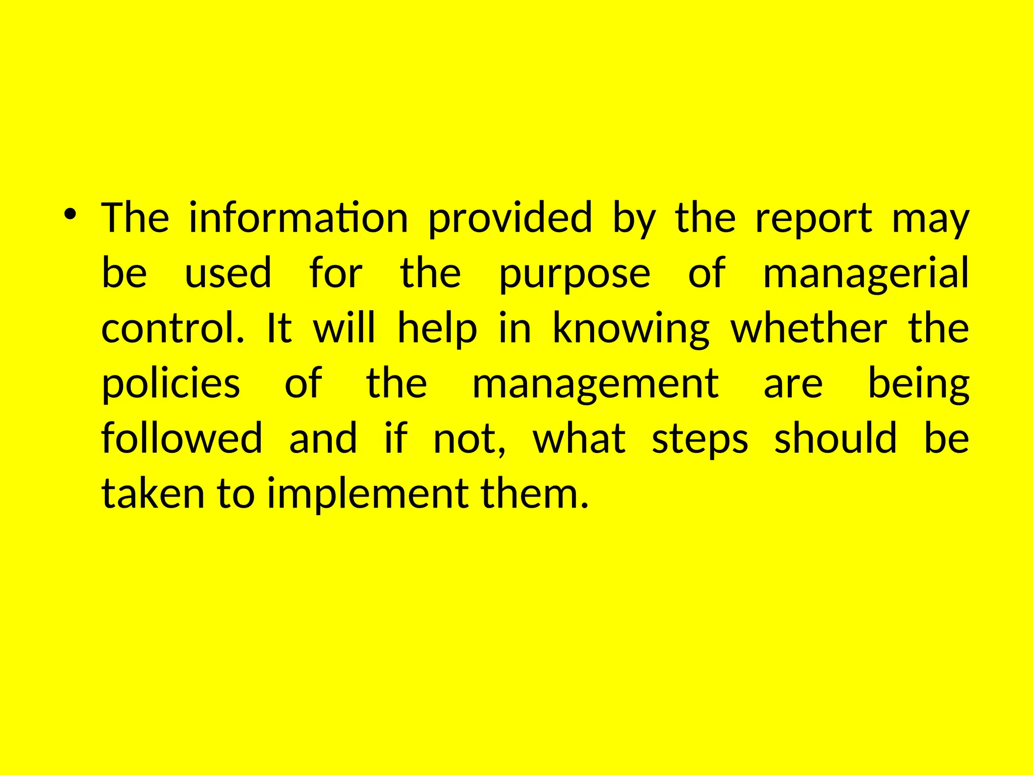 • The information provided by the report may
be used for the purpose of managerial
control. It will help in knowing whether the
policies of the management are being
followed and if not, what steps should be
taken to implement them.
 