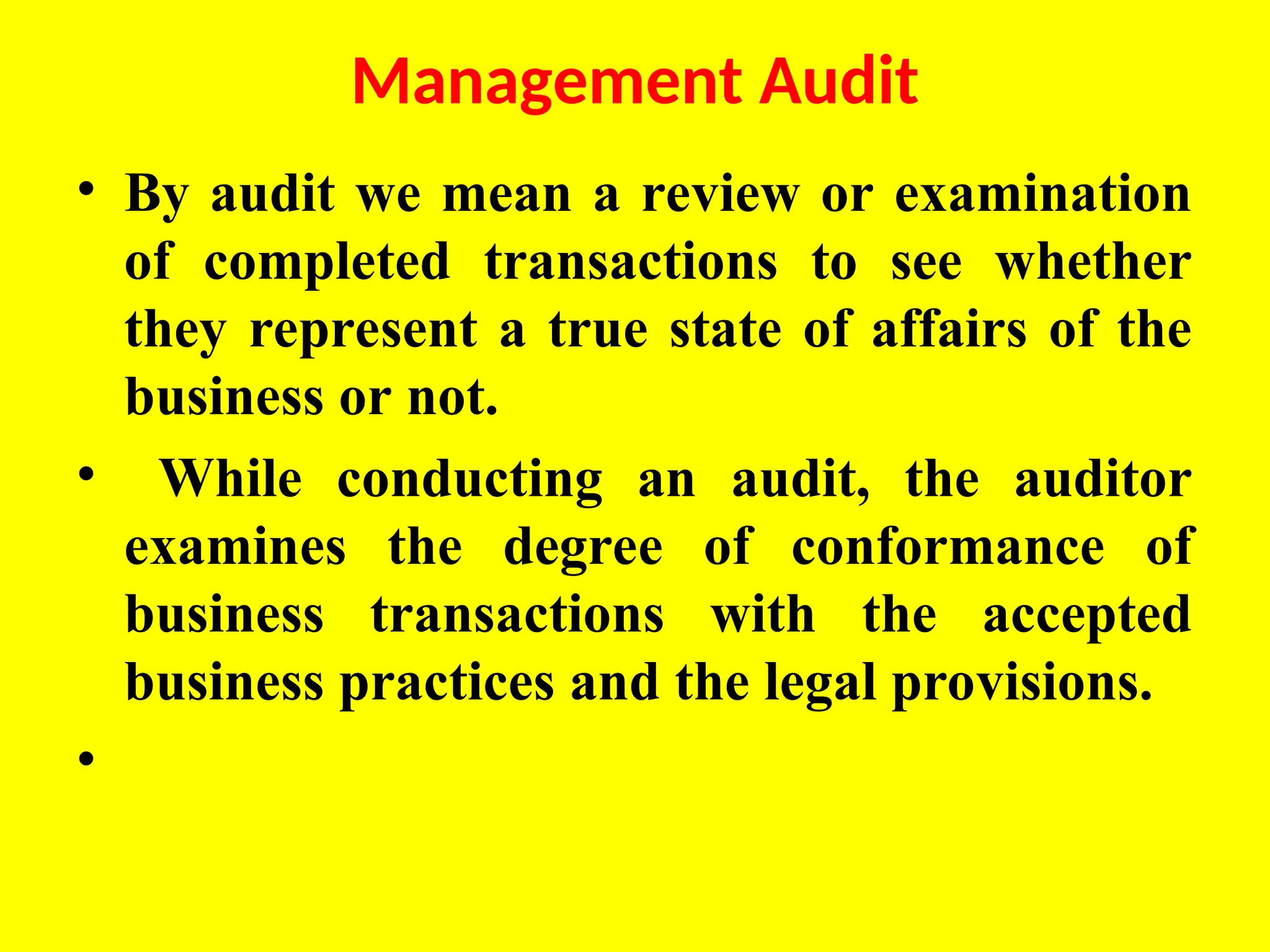 Management Audit
• By audit we mean a review or examination
of completed transactions to see whether
they represent a true state of affairs of the
business or not.
• While conducting an audit, the auditor
examines the degree of conformance of
business transactions with the accepted
business practices and the legal provisions.
•
 