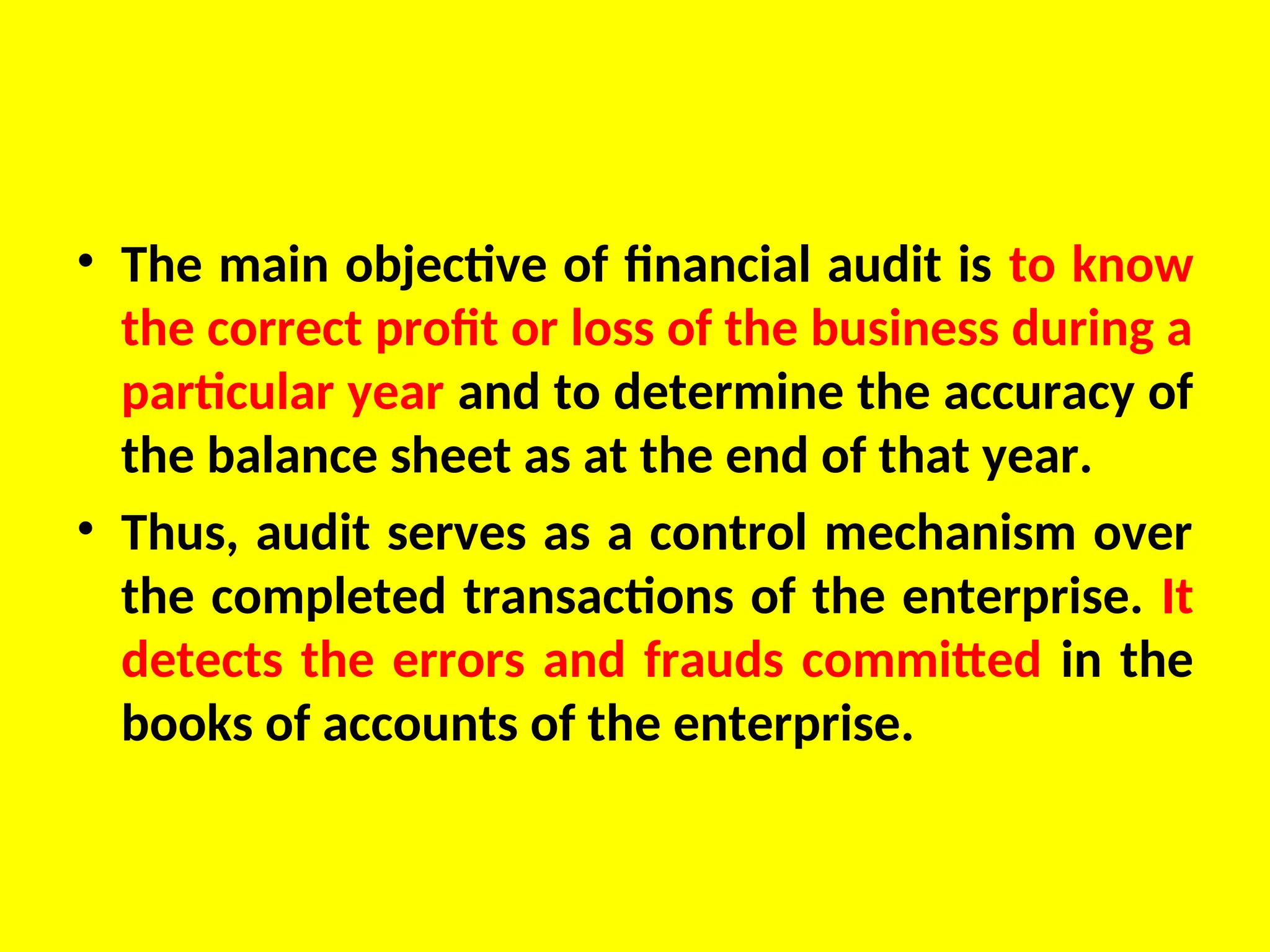 • The main objective of financial audit is to know
the correct profit or loss of the business during a
particular year and to determine the accuracy of
the balance sheet as at the end of that year.
• Thus, audit serves as a control mechanism over
the completed transactions of the enterprise. It
detects the errors and frauds committed in the
books of accounts of the enterprise.
 