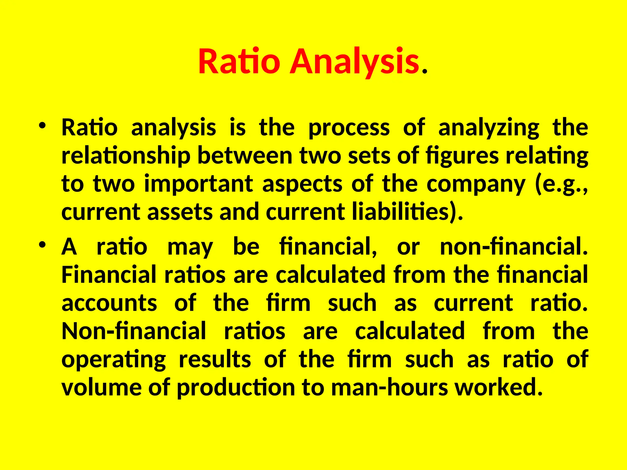 Ratio Analysis.
• Ratio analysis is the process of analyzing the
relationship between two sets of figures relating
to two important aspects of the company (e.g.,
current assets and current liabilities).
• A ratio may be financial, or non financial.
‑
Financial ratios are calculated from the financial
accounts of the firm such as current ratio.
Non financial ratios are calculated from the
‑
operating results of the firm such as ratio of
volume of production to man-hours worked.
 