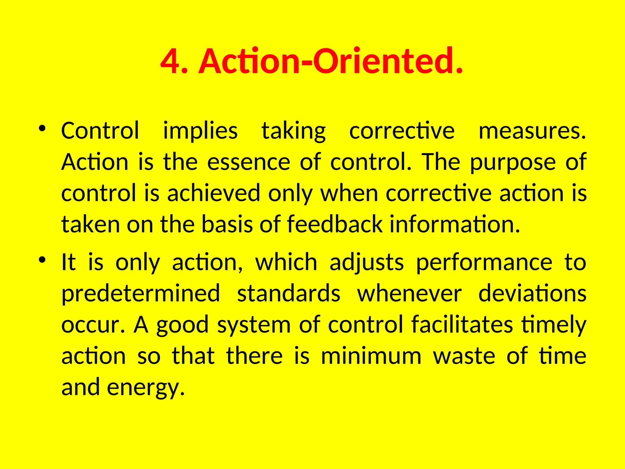4. Action Oriented.
‑
• Control implies taking corrective measures.
Action is the essence of control. The purpose of
control is achieved only when correc­
tive action is
taken on the basis of feedback information.
• It is only action, which adjusts performance to
predetermined standards whenever deviations
occur. A good system of control facilitates timely
action so that there is minimum waste of time
and energy.
 