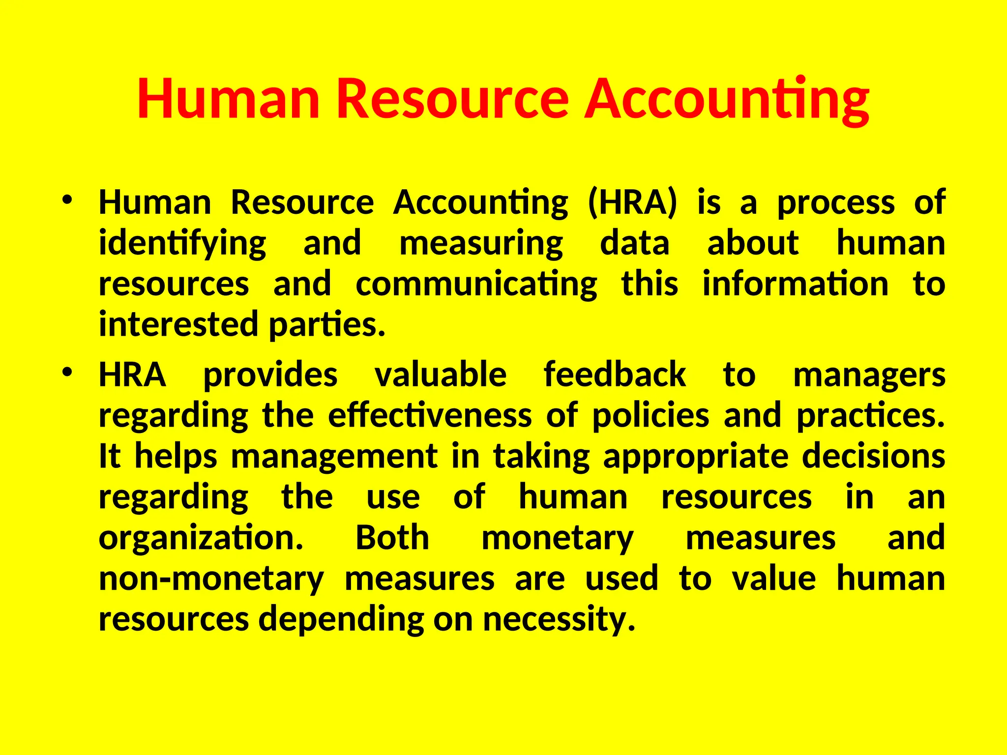Human Resource Accounting
• Human Resource Accounting (HRA) is a process of
identifying and measuring data about human
resources and communicating this information to
interested parties.
• HRA provides valuable feedback to managers
regarding the effectiveness of policies and practices.
It helps management in taking appropriate decisions
regarding the use of human resources in an
organization. Both monetary measures and
non monetary measures are used to value human
‑
resources depending on necessity.
 