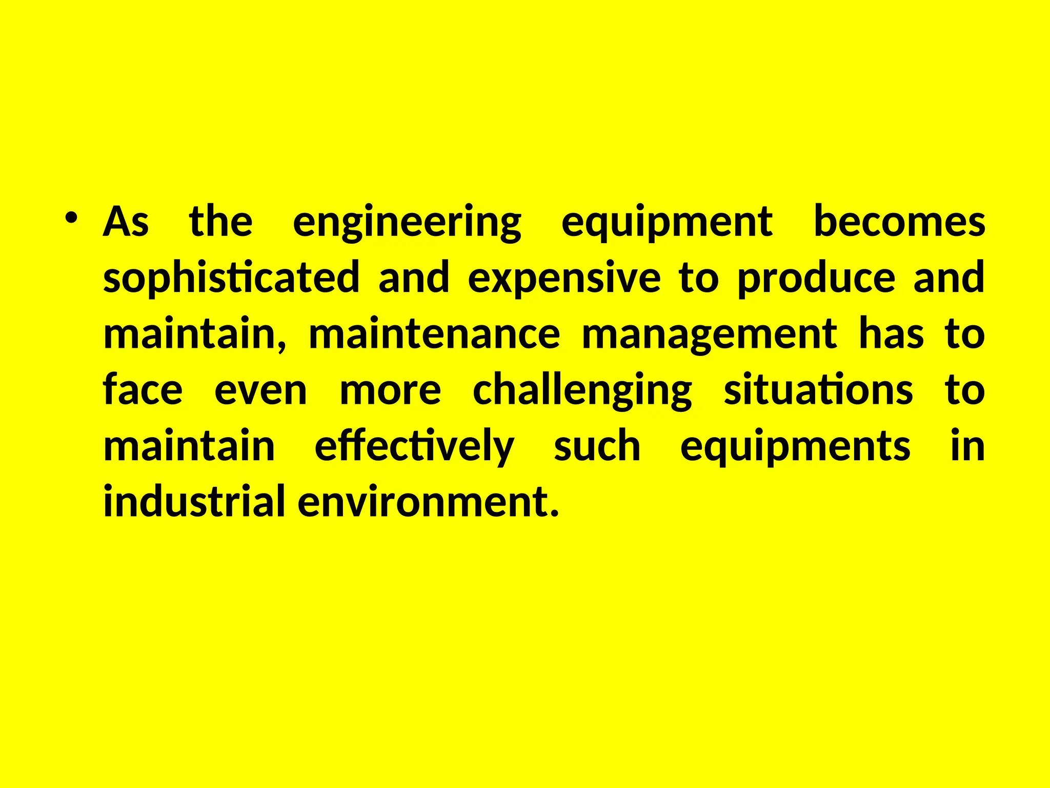 • As the engineering equipment becomes
sophisticated and expensive to produce and
maintain, maintenance management has to
face even more challenging situations to
maintain effectively such equipments in
industrial environment.
 
