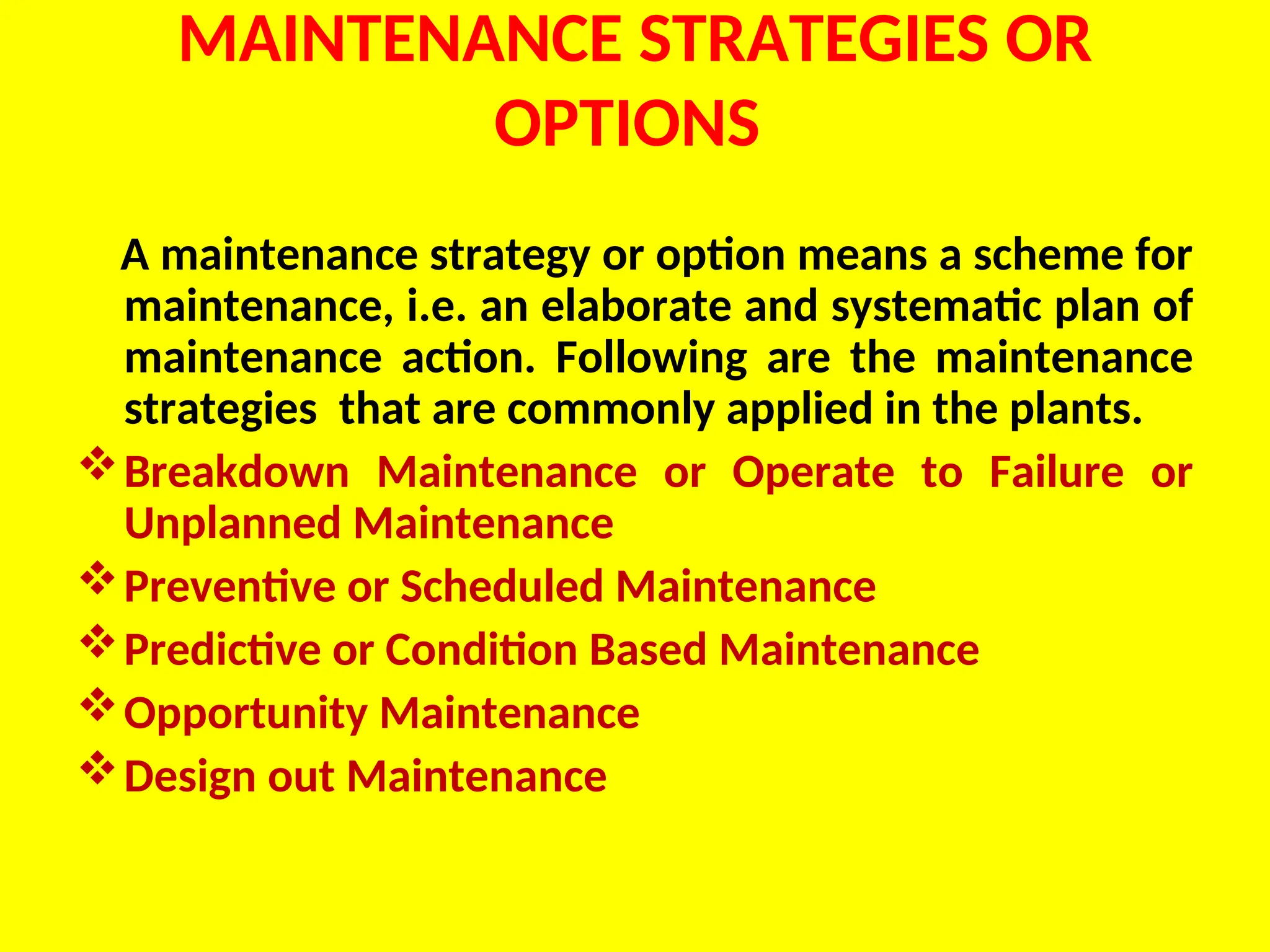 MAINTENANCE STRATEGIES OR
OPTIONS
A maintenance strategy or option means a scheme for
maintenance, i.e. an elaborate and systematic plan of
maintenance action. Following are the maintenance
strategies that are commonly applied in the plants.
Breakdown Maintenance or Operate to Failure or
Unplanned Maintenance
Preventive or Scheduled Maintenance
Predictive or Condition Based Maintenance
Opportunity Maintenance
Design out Maintenance
 