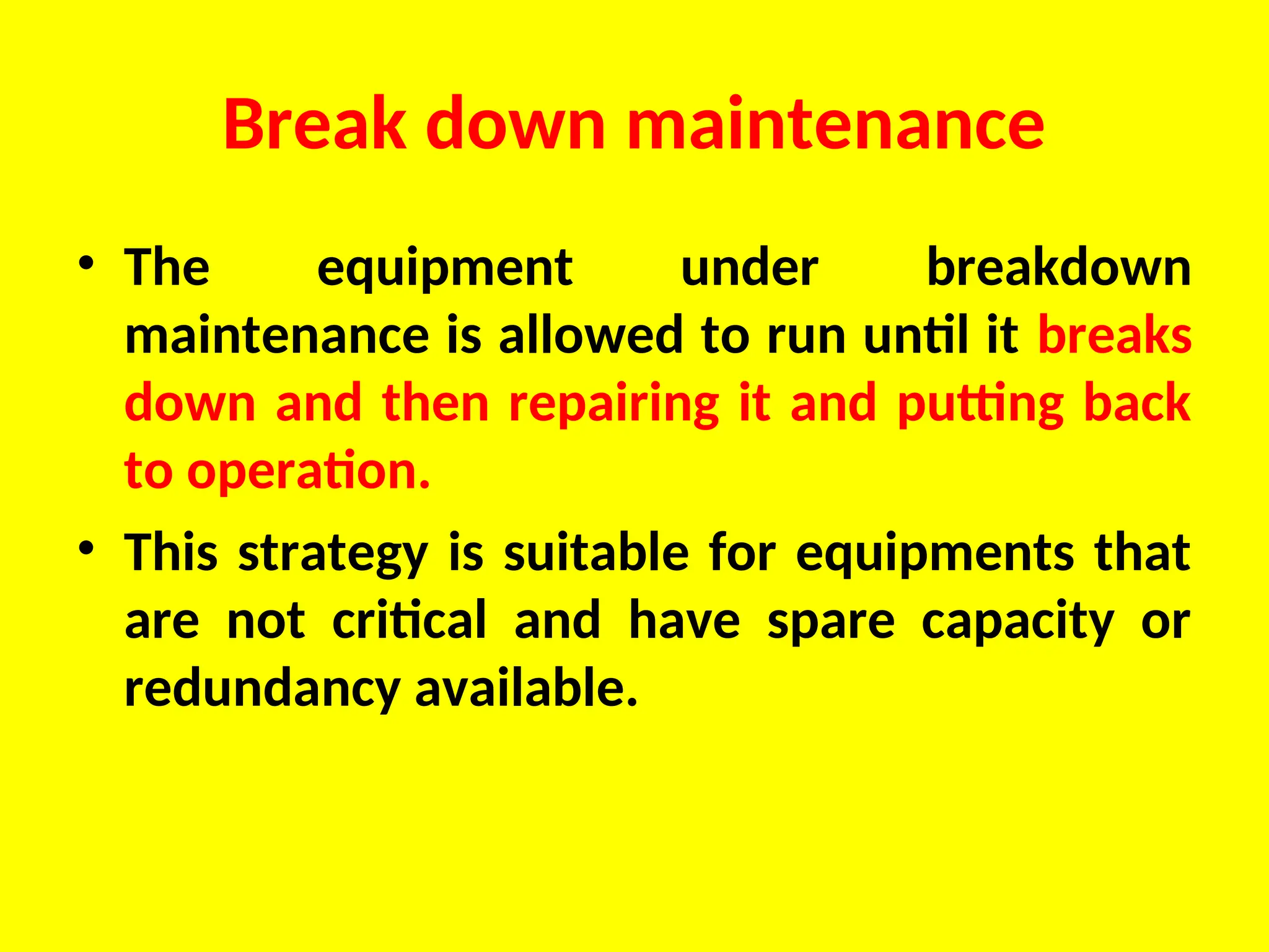 Break down maintenance
• The equipment under breakdown
maintenance is allowed to run until it breaks
down and then repairing it and putting back
to operation.
• This strategy is suitable for equipments that
are not critical and have spare capacity or
redundancy available.
 